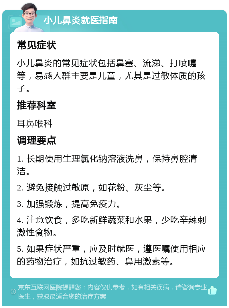 小儿鼻炎就医指南 常见症状 小儿鼻炎的常见症状包括鼻塞、流涕、打喷嚏等，易感人群主要是儿童，尤其是过敏体质的孩子。 推荐科室 耳鼻喉科 调理要点 1. 长期使用生理氯化钠溶液洗鼻，保持鼻腔清洁。 2. 避免接触过敏原，如花粉、灰尘等。 3. 加强锻炼，提高免疫力。 4. 注意饮食，多吃新鲜蔬菜和水果，少吃辛辣刺激性食物。 5. 如果症状严重，应及时就医，遵医嘱使用相应的药物治疗，如抗过敏药、鼻用激素等。