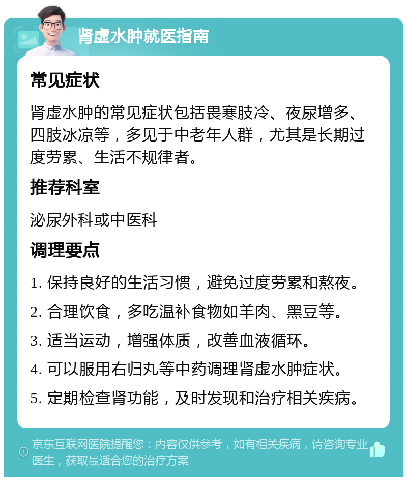 肾虚水肿就医指南 常见症状 肾虚水肿的常见症状包括畏寒肢冷、夜尿增多、四肢冰凉等，多见于中老年人群，尤其是长期过度劳累、生活不规律者。 推荐科室 泌尿外科或中医科 调理要点 1. 保持良好的生活习惯，避免过度劳累和熬夜。 2. 合理饮食，多吃温补食物如羊肉、黑豆等。 3. 适当运动，增强体质，改善血液循环。 4. 可以服用右归丸等中药调理肾虚水肿症状。 5. 定期检查肾功能，及时发现和治疗相关疾病。