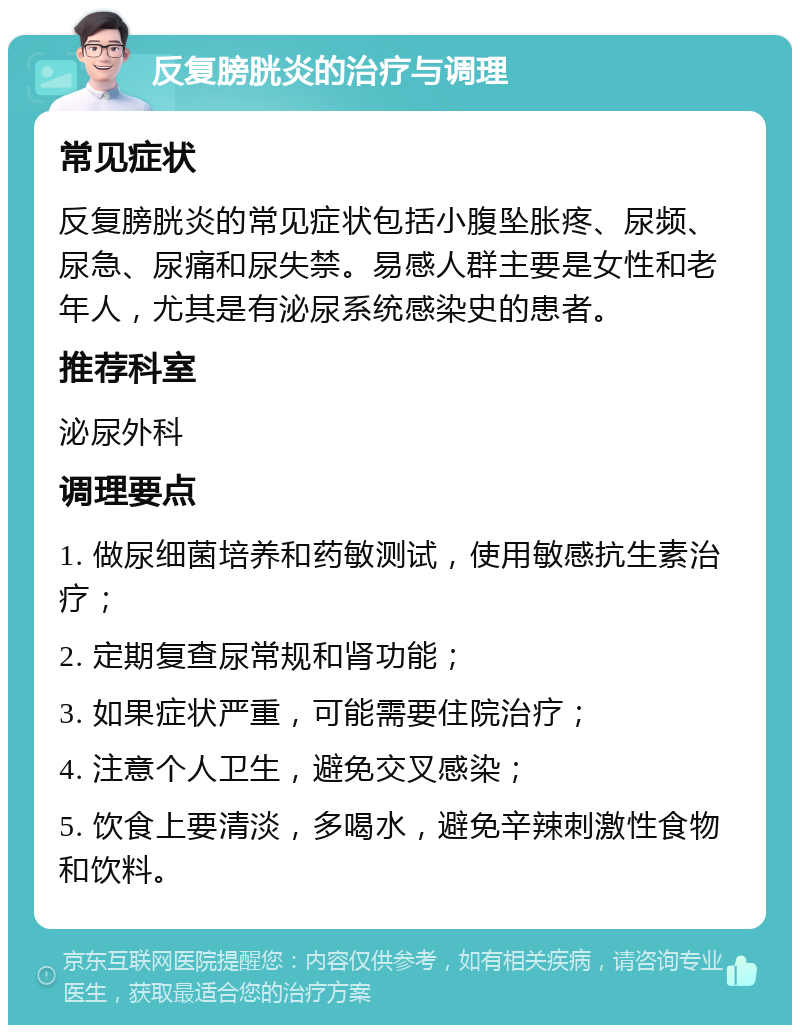 反复膀胱炎的治疗与调理 常见症状 反复膀胱炎的常见症状包括小腹坠胀疼、尿频、尿急、尿痛和尿失禁。易感人群主要是女性和老年人，尤其是有泌尿系统感染史的患者。 推荐科室 泌尿外科 调理要点 1. 做尿细菌培养和药敏测试，使用敏感抗生素治疗； 2. 定期复查尿常规和肾功能； 3. 如果症状严重，可能需要住院治疗； 4. 注意个人卫生，避免交叉感染； 5. 饮食上要清淡，多喝水，避免辛辣刺激性食物和饮料。