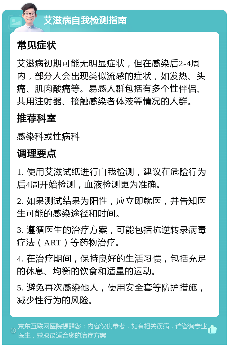 艾滋病自我检测指南 常见症状 艾滋病初期可能无明显症状，但在感染后2-4周内，部分人会出现类似流感的症状，如发热、头痛、肌肉酸痛等。易感人群包括有多个性伴侣、共用注射器、接触感染者体液等情况的人群。 推荐科室 感染科或性病科 调理要点 1. 使用艾滋试纸进行自我检测，建议在危险行为后4周开始检测，血液检测更为准确。 2. 如果测试结果为阳性，应立即就医，并告知医生可能的感染途径和时间。 3. 遵循医生的治疗方案，可能包括抗逆转录病毒疗法（ART）等药物治疗。 4. 在治疗期间，保持良好的生活习惯，包括充足的休息、均衡的饮食和适量的运动。 5. 避免再次感染他人，使用安全套等防护措施，减少性行为的风险。