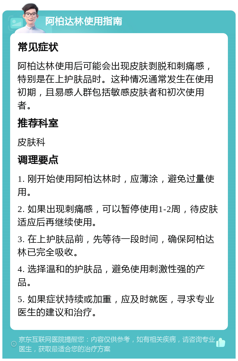 阿柏达林使用指南 常见症状 阿柏达林使用后可能会出现皮肤剥脱和刺痛感，特别是在上护肤品时。这种情况通常发生在使用初期，且易感人群包括敏感皮肤者和初次使用者。 推荐科室 皮肤科 调理要点 1. 刚开始使用阿柏达林时，应薄涂，避免过量使用。 2. 如果出现刺痛感，可以暂停使用1-2周，待皮肤适应后再继续使用。 3. 在上护肤品前，先等待一段时间，确保阿柏达林已完全吸收。 4. 选择温和的护肤品，避免使用刺激性强的产品。 5. 如果症状持续或加重，应及时就医，寻求专业医生的建议和治疗。