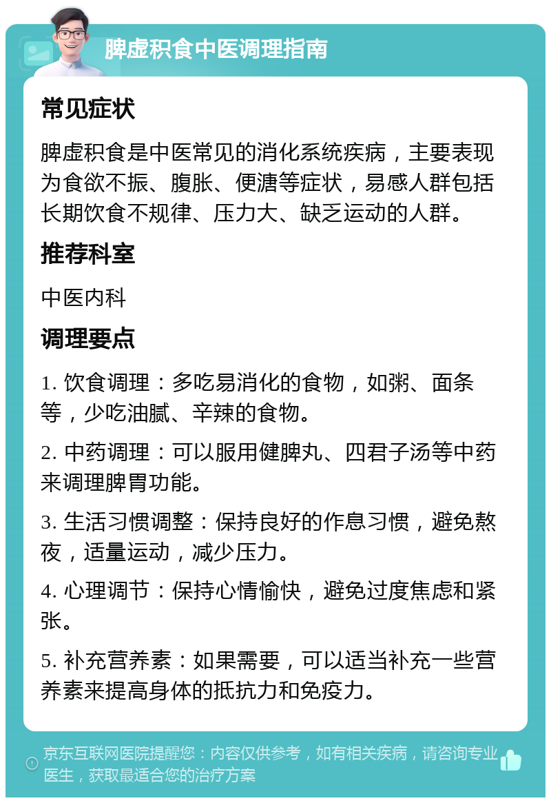 脾虚积食中医调理指南 常见症状 脾虚积食是中医常见的消化系统疾病，主要表现为食欲不振、腹胀、便溏等症状，易感人群包括长期饮食不规律、压力大、缺乏运动的人群。 推荐科室 中医内科 调理要点 1. 饮食调理：多吃易消化的食物，如粥、面条等，少吃油腻、辛辣的食物。 2. 中药调理：可以服用健脾丸、四君子汤等中药来调理脾胃功能。 3. 生活习惯调整：保持良好的作息习惯，避免熬夜，适量运动，减少压力。 4. 心理调节：保持心情愉快，避免过度焦虑和紧张。 5. 补充营养素：如果需要，可以适当补充一些营养素来提高身体的抵抗力和免疫力。