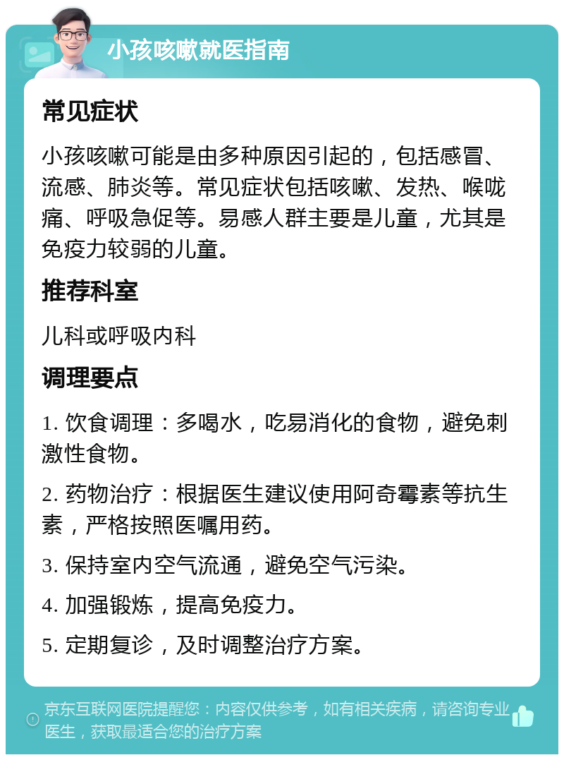 小孩咳嗽就医指南 常见症状 小孩咳嗽可能是由多种原因引起的，包括感冒、流感、肺炎等。常见症状包括咳嗽、发热、喉咙痛、呼吸急促等。易感人群主要是儿童，尤其是免疫力较弱的儿童。 推荐科室 儿科或呼吸内科 调理要点 1. 饮食调理：多喝水，吃易消化的食物，避免刺激性食物。 2. 药物治疗：根据医生建议使用阿奇霉素等抗生素，严格按照医嘱用药。 3. 保持室内空气流通，避免空气污染。 4. 加强锻炼，提高免疫力。 5. 定期复诊，及时调整治疗方案。