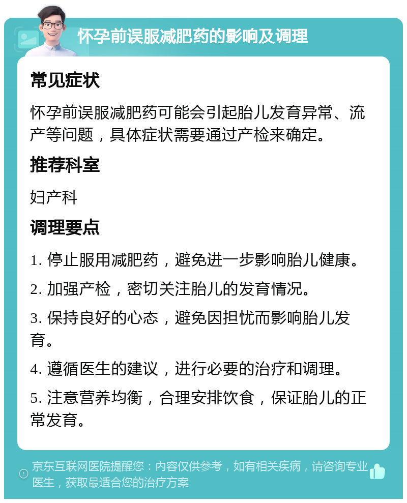 怀孕前误服减肥药的影响及调理 常见症状 怀孕前误服减肥药可能会引起胎儿发育异常、流产等问题，具体症状需要通过产检来确定。 推荐科室 妇产科 调理要点 1. 停止服用减肥药，避免进一步影响胎儿健康。 2. 加强产检，密切关注胎儿的发育情况。 3. 保持良好的心态，避免因担忧而影响胎儿发育。 4. 遵循医生的建议，进行必要的治疗和调理。 5. 注意营养均衡，合理安排饮食，保证胎儿的正常发育。