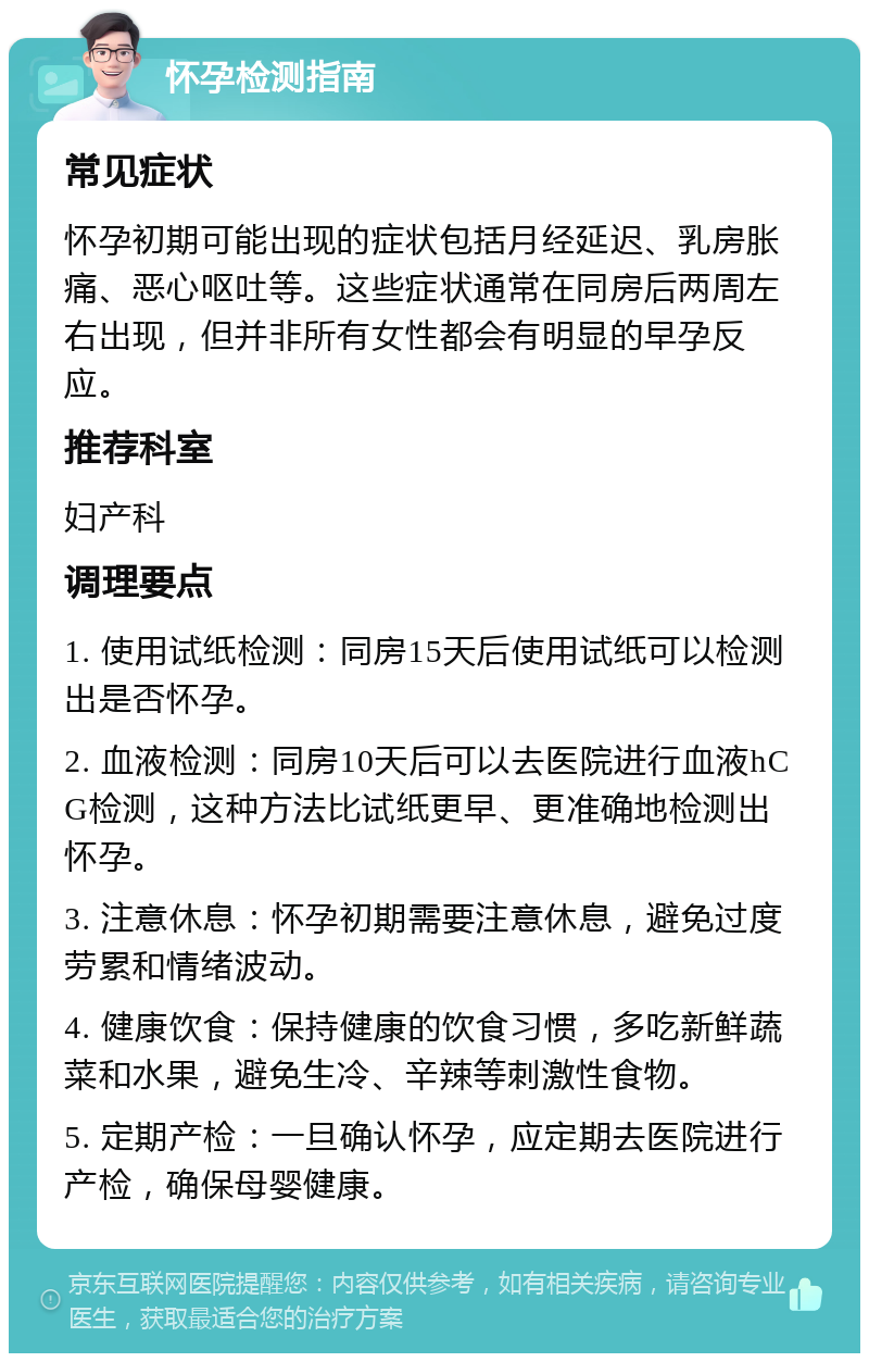 怀孕检测指南 常见症状 怀孕初期可能出现的症状包括月经延迟、乳房胀痛、恶心呕吐等。这些症状通常在同房后两周左右出现，但并非所有女性都会有明显的早孕反应。 推荐科室 妇产科 调理要点 1. 使用试纸检测：同房15天后使用试纸可以检测出是否怀孕。 2. 血液检测：同房10天后可以去医院进行血液hCG检测，这种方法比试纸更早、更准确地检测出怀孕。 3. 注意休息：怀孕初期需要注意休息，避免过度劳累和情绪波动。 4. 健康饮食：保持健康的饮食习惯，多吃新鲜蔬菜和水果，避免生冷、辛辣等刺激性食物。 5. 定期产检：一旦确认怀孕，应定期去医院进行产检，确保母婴健康。