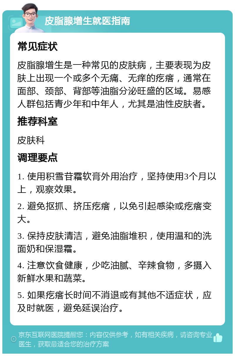 皮脂腺增生就医指南 常见症状 皮脂腺增生是一种常见的皮肤病，主要表现为皮肤上出现一个或多个无痛、无痒的疙瘩，通常在面部、颈部、背部等油脂分泌旺盛的区域。易感人群包括青少年和中年人，尤其是油性皮肤者。 推荐科室 皮肤科 调理要点 1. 使用积雪苷霜软膏外用治疗，坚持使用3个月以上，观察效果。 2. 避免抠抓、挤压疙瘩，以免引起感染或疙瘩变大。 3. 保持皮肤清洁，避免油脂堆积，使用温和的洗面奶和保湿霜。 4. 注意饮食健康，少吃油腻、辛辣食物，多摄入新鲜水果和蔬菜。 5. 如果疙瘩长时间不消退或有其他不适症状，应及时就医，避免延误治疗。