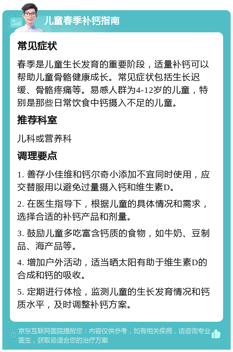 儿童春季补钙指南 常见症状 春季是儿童生长发育的重要阶段，适量补钙可以帮助儿童骨骼健康成长。常见症状包括生长迟缓、骨骼疼痛等。易感人群为4-12岁的儿童，特别是那些日常饮食中钙摄入不足的儿童。 推荐科室 儿科或营养科 调理要点 1. 善存小佳维和钙尔奇小添加不宜同时使用，应交替服用以避免过量摄入钙和维生素D。 2. 在医生指导下，根据儿童的具体情况和需求，选择合适的补钙产品和剂量。 3. 鼓励儿童多吃富含钙质的食物，如牛奶、豆制品、海产品等。 4. 增加户外活动，适当晒太阳有助于维生素D的合成和钙的吸收。 5. 定期进行体检，监测儿童的生长发育情况和钙质水平，及时调整补钙方案。