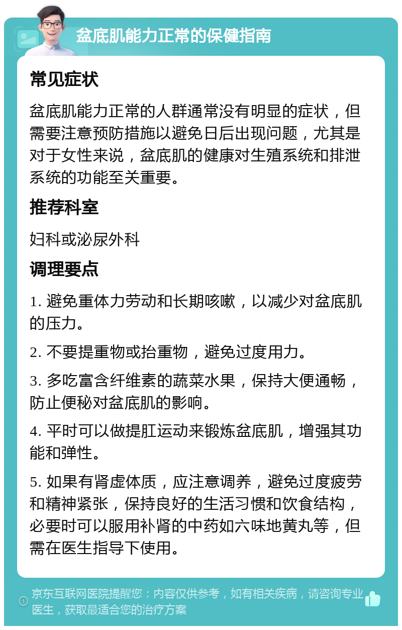 盆底肌能力正常的保健指南 常见症状 盆底肌能力正常的人群通常没有明显的症状，但需要注意预防措施以避免日后出现问题，尤其是对于女性来说，盆底肌的健康对生殖系统和排泄系统的功能至关重要。 推荐科室 妇科或泌尿外科 调理要点 1. 避免重体力劳动和长期咳嗽，以减少对盆底肌的压力。 2. 不要提重物或抬重物，避免过度用力。 3. 多吃富含纤维素的蔬菜水果，保持大便通畅，防止便秘对盆底肌的影响。 4. 平时可以做提肛运动来锻炼盆底肌，增强其功能和弹性。 5. 如果有肾虚体质，应注意调养，避免过度疲劳和精神紧张，保持良好的生活习惯和饮食结构，必要时可以服用补肾的中药如六味地黄丸等，但需在医生指导下使用。