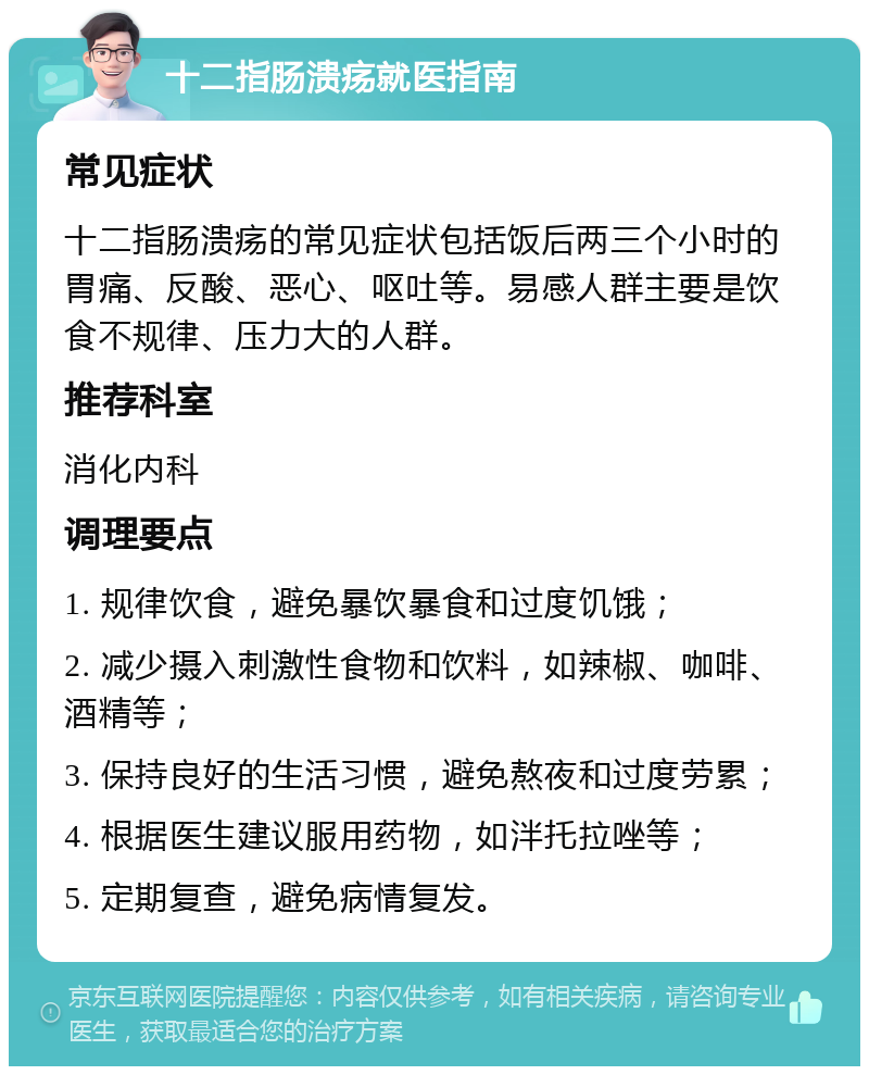 十二指肠溃疡就医指南 常见症状 十二指肠溃疡的常见症状包括饭后两三个小时的胃痛、反酸、恶心、呕吐等。易感人群主要是饮食不规律、压力大的人群。 推荐科室 消化内科 调理要点 1. 规律饮食，避免暴饮暴食和过度饥饿； 2. 减少摄入刺激性食物和饮料，如辣椒、咖啡、酒精等； 3. 保持良好的生活习惯，避免熬夜和过度劳累； 4. 根据医生建议服用药物，如泮托拉唑等； 5. 定期复查，避免病情复发。