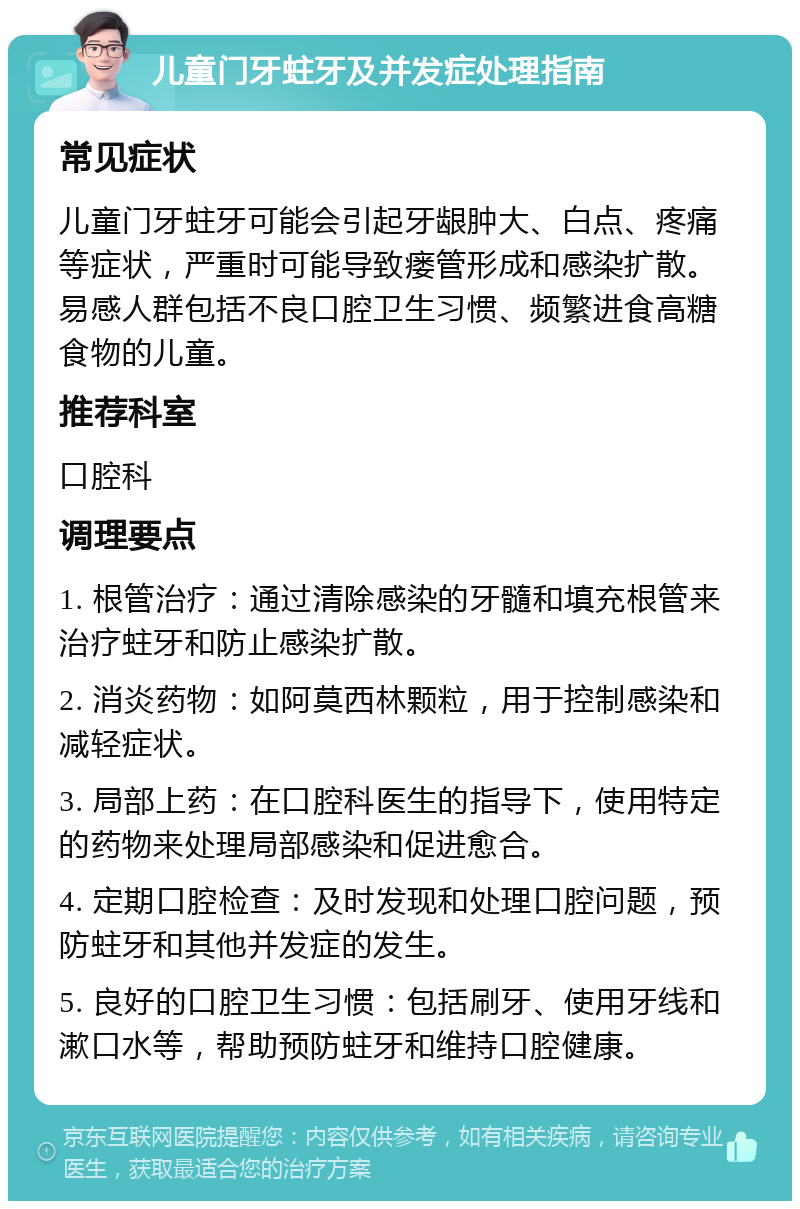 儿童门牙蛀牙及并发症处理指南 常见症状 儿童门牙蛀牙可能会引起牙龈肿大、白点、疼痛等症状，严重时可能导致瘘管形成和感染扩散。易感人群包括不良口腔卫生习惯、频繁进食高糖食物的儿童。 推荐科室 口腔科 调理要点 1. 根管治疗：通过清除感染的牙髓和填充根管来治疗蛀牙和防止感染扩散。 2. 消炎药物：如阿莫西林颗粒，用于控制感染和减轻症状。 3. 局部上药：在口腔科医生的指导下，使用特定的药物来处理局部感染和促进愈合。 4. 定期口腔检查：及时发现和处理口腔问题，预防蛀牙和其他并发症的发生。 5. 良好的口腔卫生习惯：包括刷牙、使用牙线和漱口水等，帮助预防蛀牙和维持口腔健康。