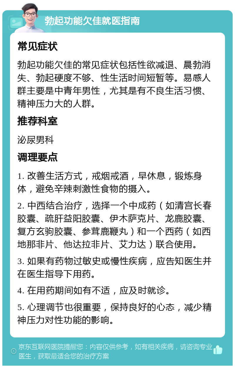 勃起功能欠佳就医指南 常见症状 勃起功能欠佳的常见症状包括性欲减退、晨勃消失、勃起硬度不够、性生活时间短暂等。易感人群主要是中青年男性，尤其是有不良生活习惯、精神压力大的人群。 推荐科室 泌尿男科 调理要点 1. 改善生活方式，戒烟戒酒，早休息，锻炼身体，避免辛辣刺激性食物的摄入。 2. 中西结合治疗，选择一个中成药（如清宫长春胶囊、疏肝益阳胶囊、伊木萨克片、龙鹿胶囊、复方玄驹胶囊、参茸鹿鞭丸）和一个西药（如西地那非片、他达拉非片、艾力达）联合使用。 3. 如果有药物过敏史或慢性疾病，应告知医生并在医生指导下用药。 4. 在用药期间如有不适，应及时就诊。 5. 心理调节也很重要，保持良好的心态，减少精神压力对性功能的影响。