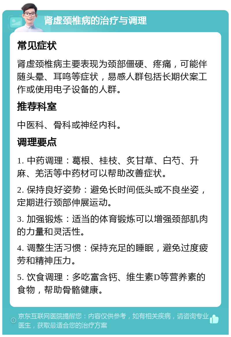 肾虚颈椎病的治疗与调理 常见症状 肾虚颈椎病主要表现为颈部僵硬、疼痛，可能伴随头晕、耳鸣等症状，易感人群包括长期伏案工作或使用电子设备的人群。 推荐科室 中医科、骨科或神经内科。 调理要点 1. 中药调理：葛根、桂枝、炙甘草、白芍、升麻、羌活等中药材可以帮助改善症状。 2. 保持良好姿势：避免长时间低头或不良坐姿，定期进行颈部伸展运动。 3. 加强锻炼：适当的体育锻炼可以增强颈部肌肉的力量和灵活性。 4. 调整生活习惯：保持充足的睡眠，避免过度疲劳和精神压力。 5. 饮食调理：多吃富含钙、维生素D等营养素的食物，帮助骨骼健康。