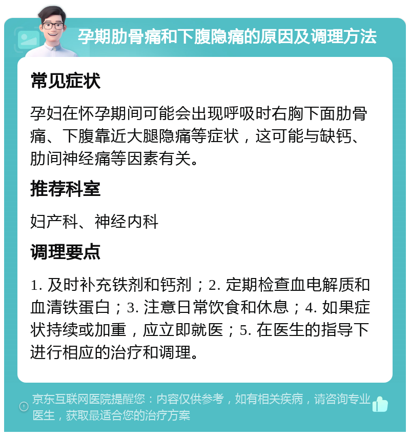 孕期肋骨痛和下腹隐痛的原因及调理方法 常见症状 孕妇在怀孕期间可能会出现呼吸时右胸下面肋骨痛、下腹靠近大腿隐痛等症状，这可能与缺钙、肋间神经痛等因素有关。 推荐科室 妇产科、神经内科 调理要点 1. 及时补充铁剂和钙剂；2. 定期检查血电解质和血清铁蛋白；3. 注意日常饮食和休息；4. 如果症状持续或加重，应立即就医；5. 在医生的指导下进行相应的治疗和调理。