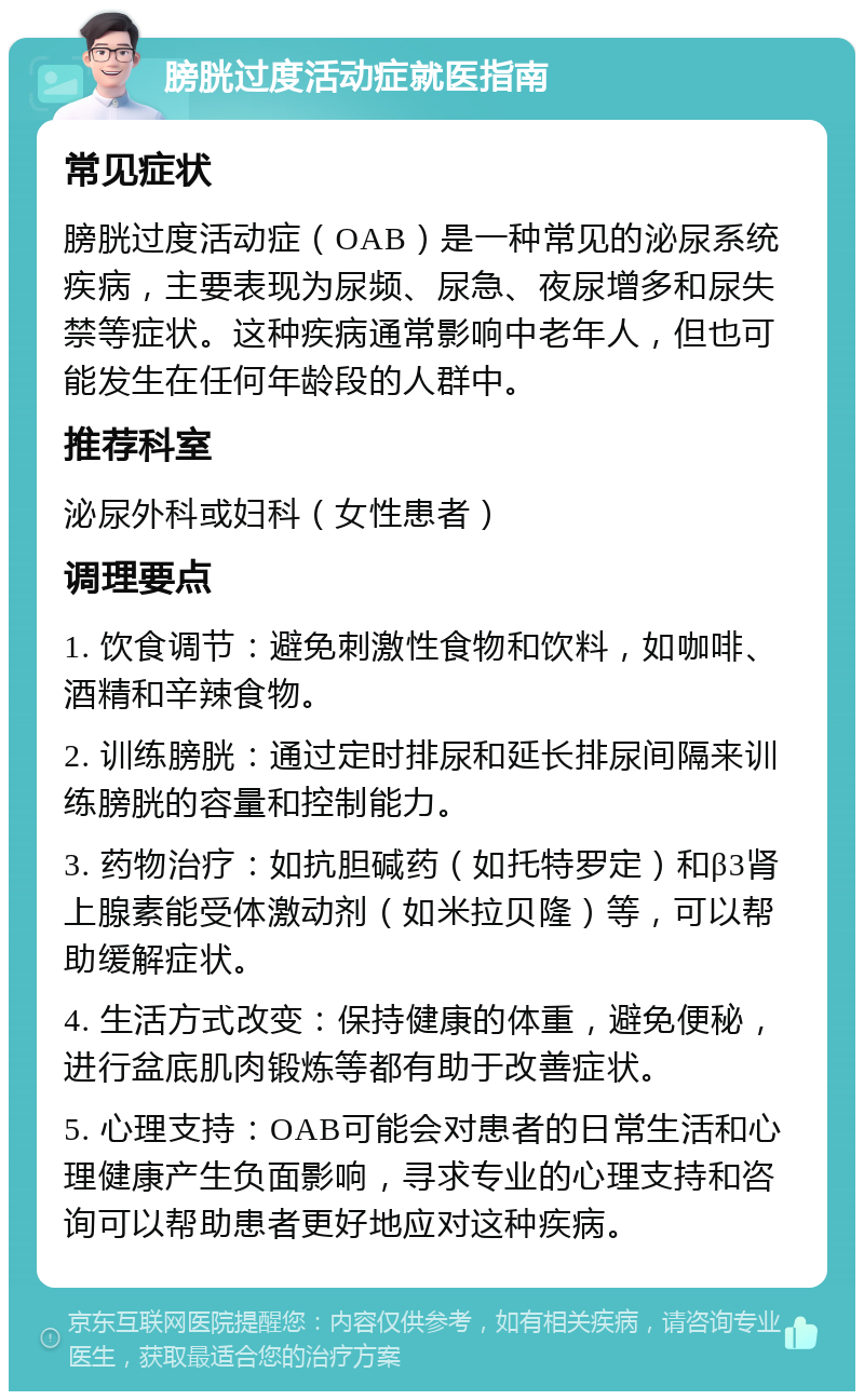 膀胱过度活动症就医指南 常见症状 膀胱过度活动症（OAB）是一种常见的泌尿系统疾病，主要表现为尿频、尿急、夜尿增多和尿失禁等症状。这种疾病通常影响中老年人，但也可能发生在任何年龄段的人群中。 推荐科室 泌尿外科或妇科（女性患者） 调理要点 1. 饮食调节：避免刺激性食物和饮料，如咖啡、酒精和辛辣食物。 2. 训练膀胱：通过定时排尿和延长排尿间隔来训练膀胱的容量和控制能力。 3. 药物治疗：如抗胆碱药（如托特罗定）和β3肾上腺素能受体激动剂（如米拉贝隆）等，可以帮助缓解症状。 4. 生活方式改变：保持健康的体重，避免便秘，进行盆底肌肉锻炼等都有助于改善症状。 5. 心理支持：OAB可能会对患者的日常生活和心理健康产生负面影响，寻求专业的心理支持和咨询可以帮助患者更好地应对这种疾病。