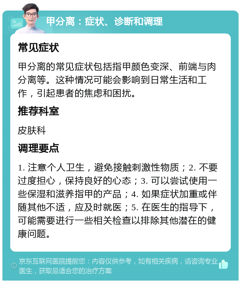 甲分离：症状、诊断和调理 常见症状 甲分离的常见症状包括指甲颜色变深、前端与肉分离等。这种情况可能会影响到日常生活和工作，引起患者的焦虑和困扰。 推荐科室 皮肤科 调理要点 1. 注意个人卫生，避免接触刺激性物质；2. 不要过度担心，保持良好的心态；3. 可以尝试使用一些保湿和滋养指甲的产品；4. 如果症状加重或伴随其他不适，应及时就医；5. 在医生的指导下，可能需要进行一些相关检查以排除其他潜在的健康问题。