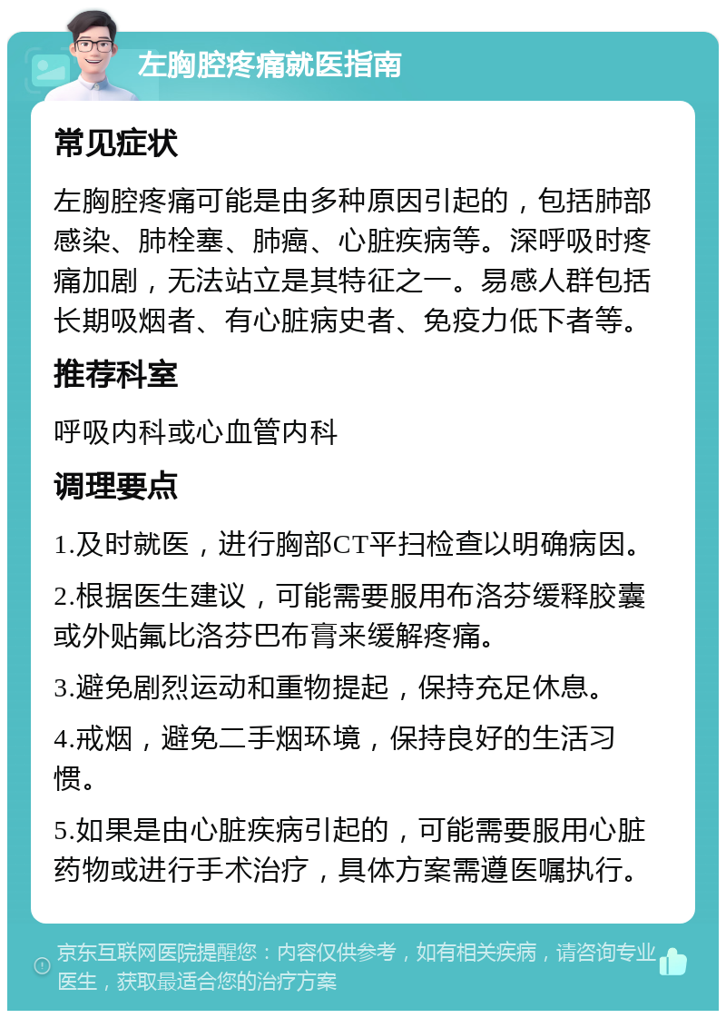 左胸腔疼痛就医指南 常见症状 左胸腔疼痛可能是由多种原因引起的，包括肺部感染、肺栓塞、肺癌、心脏疾病等。深呼吸时疼痛加剧，无法站立是其特征之一。易感人群包括长期吸烟者、有心脏病史者、免疫力低下者等。 推荐科室 呼吸内科或心血管内科 调理要点 1.及时就医，进行胸部CT平扫检查以明确病因。 2.根据医生建议，可能需要服用布洛芬缓释胶囊或外贴氟比洛芬巴布膏来缓解疼痛。 3.避免剧烈运动和重物提起，保持充足休息。 4.戒烟，避免二手烟环境，保持良好的生活习惯。 5.如果是由心脏疾病引起的，可能需要服用心脏药物或进行手术治疗，具体方案需遵医嘱执行。