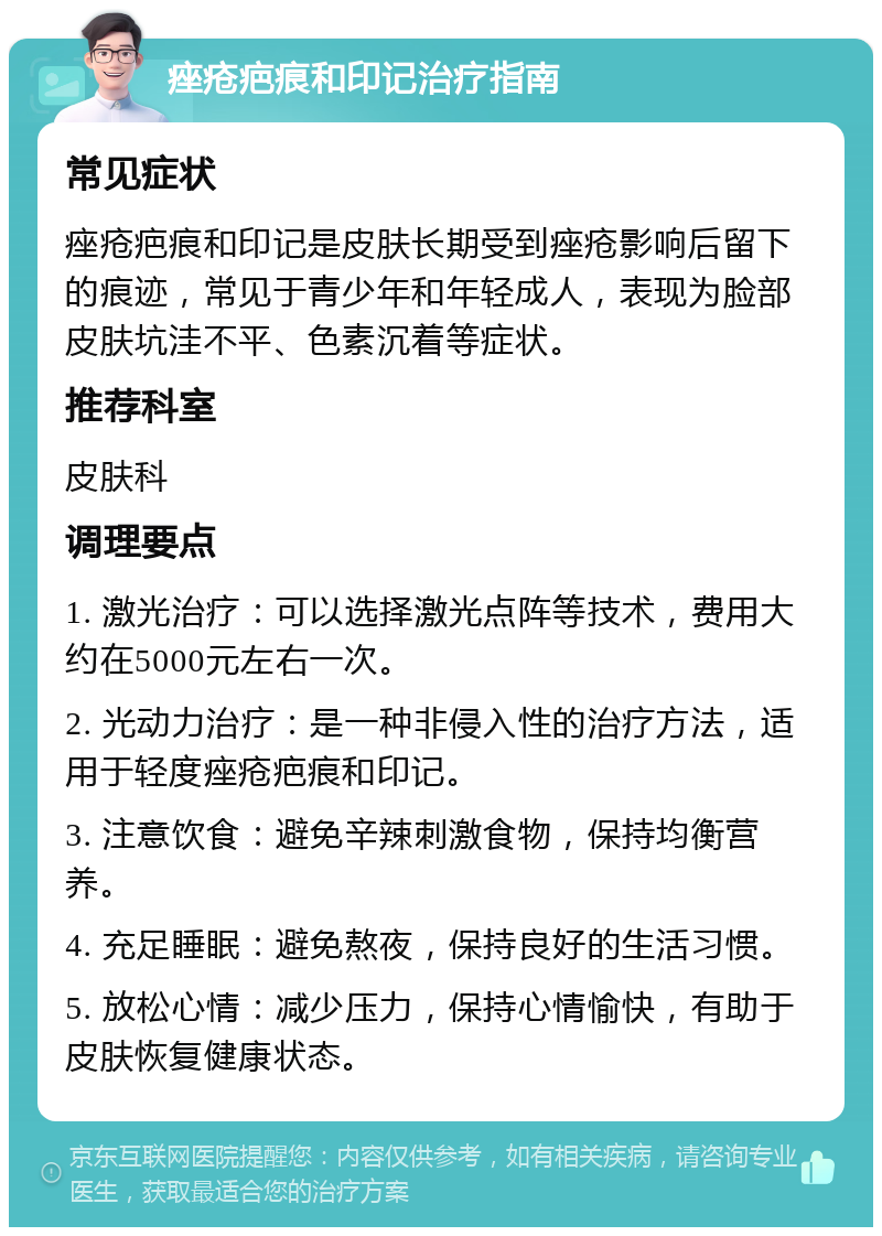 痤疮疤痕和印记治疗指南 常见症状 痤疮疤痕和印记是皮肤长期受到痤疮影响后留下的痕迹，常见于青少年和年轻成人，表现为脸部皮肤坑洼不平、色素沉着等症状。 推荐科室 皮肤科 调理要点 1. 激光治疗：可以选择激光点阵等技术，费用大约在5000元左右一次。 2. 光动力治疗：是一种非侵入性的治疗方法，适用于轻度痤疮疤痕和印记。 3. 注意饮食：避免辛辣刺激食物，保持均衡营养。 4. 充足睡眠：避免熬夜，保持良好的生活习惯。 5. 放松心情：减少压力，保持心情愉快，有助于皮肤恢复健康状态。