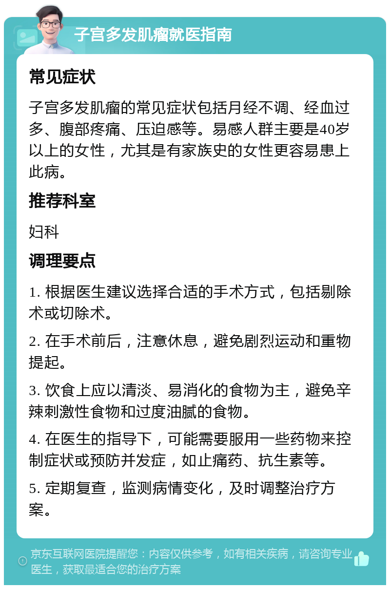 子宫多发肌瘤就医指南 常见症状 子宫多发肌瘤的常见症状包括月经不调、经血过多、腹部疼痛、压迫感等。易感人群主要是40岁以上的女性，尤其是有家族史的女性更容易患上此病。 推荐科室 妇科 调理要点 1. 根据医生建议选择合适的手术方式，包括剔除术或切除术。 2. 在手术前后，注意休息，避免剧烈运动和重物提起。 3. 饮食上应以清淡、易消化的食物为主，避免辛辣刺激性食物和过度油腻的食物。 4. 在医生的指导下，可能需要服用一些药物来控制症状或预防并发症，如止痛药、抗生素等。 5. 定期复查，监测病情变化，及时调整治疗方案。