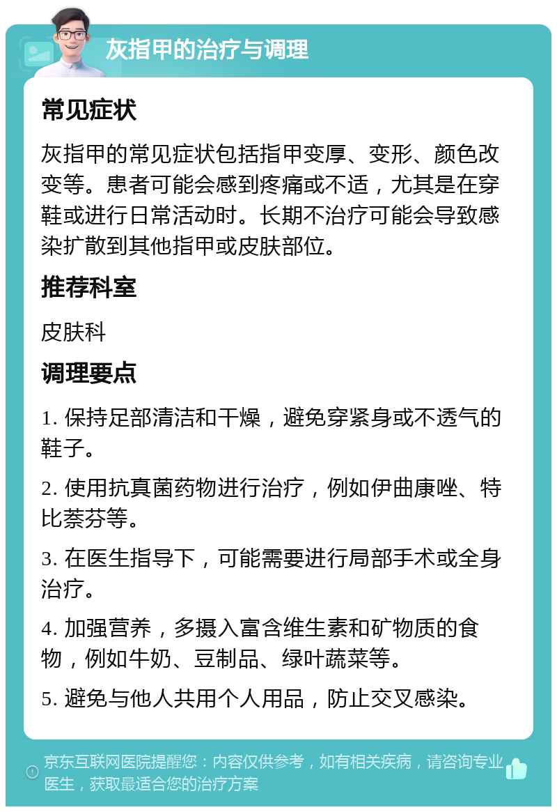 灰指甲的治疗与调理 常见症状 灰指甲的常见症状包括指甲变厚、变形、颜色改变等。患者可能会感到疼痛或不适，尤其是在穿鞋或进行日常活动时。长期不治疗可能会导致感染扩散到其他指甲或皮肤部位。 推荐科室 皮肤科 调理要点 1. 保持足部清洁和干燥，避免穿紧身或不透气的鞋子。 2. 使用抗真菌药物进行治疗，例如伊曲康唑、特比萘芬等。 3. 在医生指导下，可能需要进行局部手术或全身治疗。 4. 加强营养，多摄入富含维生素和矿物质的食物，例如牛奶、豆制品、绿叶蔬菜等。 5. 避免与他人共用个人用品，防止交叉感染。