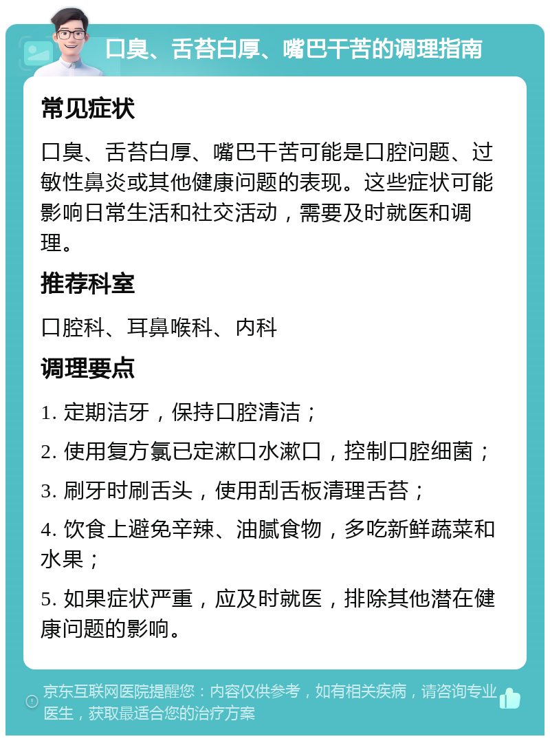 口臭、舌苔白厚、嘴巴干苦的调理指南 常见症状 口臭、舌苔白厚、嘴巴干苦可能是口腔问题、过敏性鼻炎或其他健康问题的表现。这些症状可能影响日常生活和社交活动，需要及时就医和调理。 推荐科室 口腔科、耳鼻喉科、内科 调理要点 1. 定期洁牙，保持口腔清洁； 2. 使用复方氯已定漱口水漱口，控制口腔细菌； 3. 刷牙时刷舌头，使用刮舌板清理舌苔； 4. 饮食上避免辛辣、油腻食物，多吃新鲜蔬菜和水果； 5. 如果症状严重，应及时就医，排除其他潜在健康问题的影响。