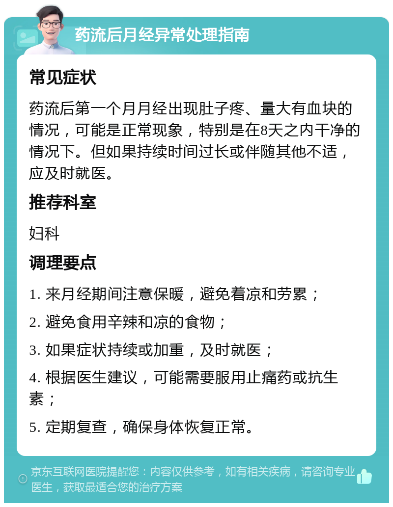 药流后月经异常处理指南 常见症状 药流后第一个月月经出现肚子疼、量大有血块的情况，可能是正常现象，特别是在8天之内干净的情况下。但如果持续时间过长或伴随其他不适，应及时就医。 推荐科室 妇科 调理要点 1. 来月经期间注意保暖，避免着凉和劳累； 2. 避免食用辛辣和凉的食物； 3. 如果症状持续或加重，及时就医； 4. 根据医生建议，可能需要服用止痛药或抗生素； 5. 定期复查，确保身体恢复正常。