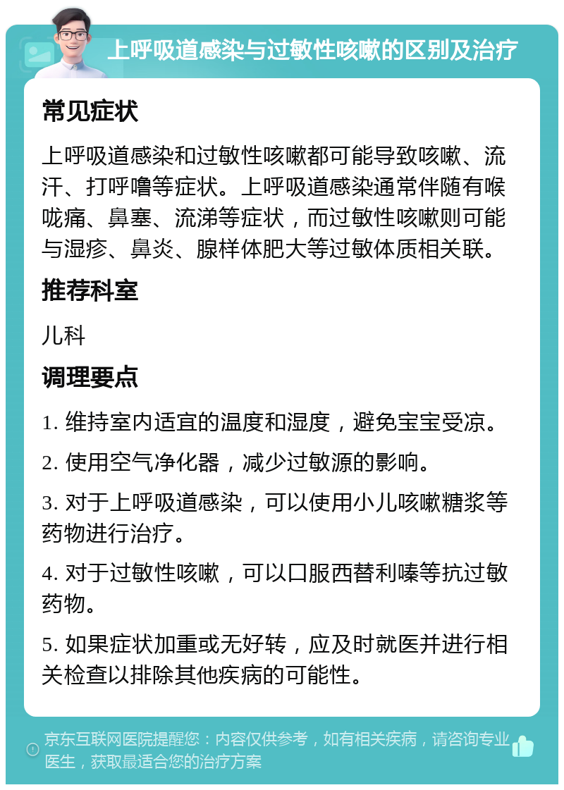 上呼吸道感染与过敏性咳嗽的区别及治疗 常见症状 上呼吸道感染和过敏性咳嗽都可能导致咳嗽、流汗、打呼噜等症状。上呼吸道感染通常伴随有喉咙痛、鼻塞、流涕等症状，而过敏性咳嗽则可能与湿疹、鼻炎、腺样体肥大等过敏体质相关联。 推荐科室 儿科 调理要点 1. 维持室内适宜的温度和湿度，避免宝宝受凉。 2. 使用空气净化器，减少过敏源的影响。 3. 对于上呼吸道感染，可以使用小儿咳嗽糖浆等药物进行治疗。 4. 对于过敏性咳嗽，可以口服西替利嗪等抗过敏药物。 5. 如果症状加重或无好转，应及时就医并进行相关检查以排除其他疾病的可能性。