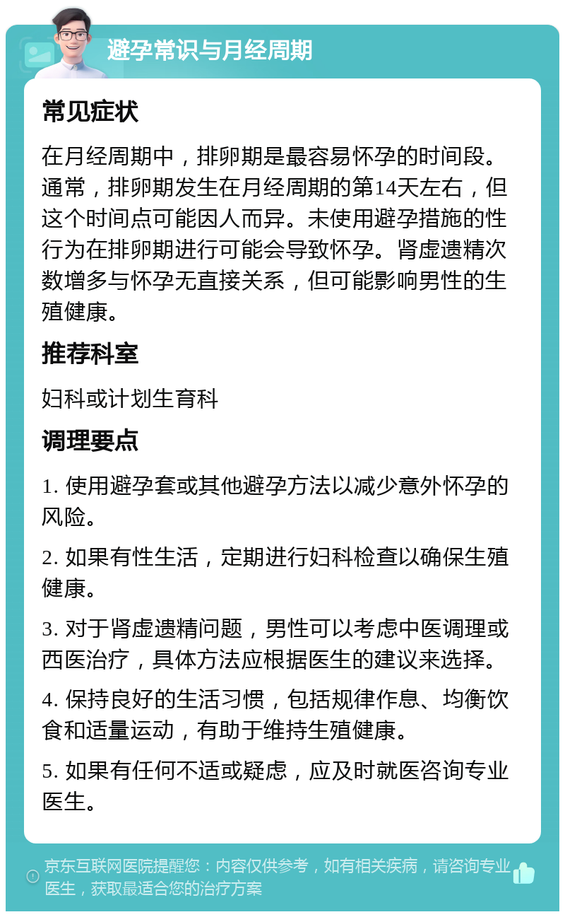 避孕常识与月经周期 常见症状 在月经周期中，排卵期是最容易怀孕的时间段。通常，排卵期发生在月经周期的第14天左右，但这个时间点可能因人而异。未使用避孕措施的性行为在排卵期进行可能会导致怀孕。肾虚遗精次数增多与怀孕无直接关系，但可能影响男性的生殖健康。 推荐科室 妇科或计划生育科 调理要点 1. 使用避孕套或其他避孕方法以减少意外怀孕的风险。 2. 如果有性生活，定期进行妇科检查以确保生殖健康。 3. 对于肾虚遗精问题，男性可以考虑中医调理或西医治疗，具体方法应根据医生的建议来选择。 4. 保持良好的生活习惯，包括规律作息、均衡饮食和适量运动，有助于维持生殖健康。 5. 如果有任何不适或疑虑，应及时就医咨询专业医生。