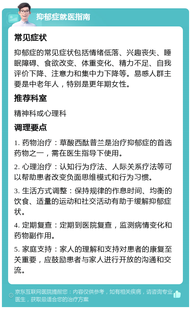 抑郁症就医指南 常见症状 抑郁症的常见症状包括情绪低落、兴趣丧失、睡眠障碍、食欲改变、体重变化、精力不足、自我评价下降、注意力和集中力下降等。易感人群主要是中老年人，特别是更年期女性。 推荐科室 精神科或心理科 调理要点 1. 药物治疗：草酸西酞普兰是治疗抑郁症的首选药物之一，需在医生指导下使用。 2. 心理治疗：认知行为疗法、人际关系疗法等可以帮助患者改变负面思维模式和行为习惯。 3. 生活方式调整：保持规律的作息时间、均衡的饮食、适量的运动和社交活动有助于缓解抑郁症状。 4. 定期复查：定期到医院复查，监测病情变化和药物副作用。 5. 家庭支持：家人的理解和支持对患者的康复至关重要，应鼓励患者与家人进行开放的沟通和交流。