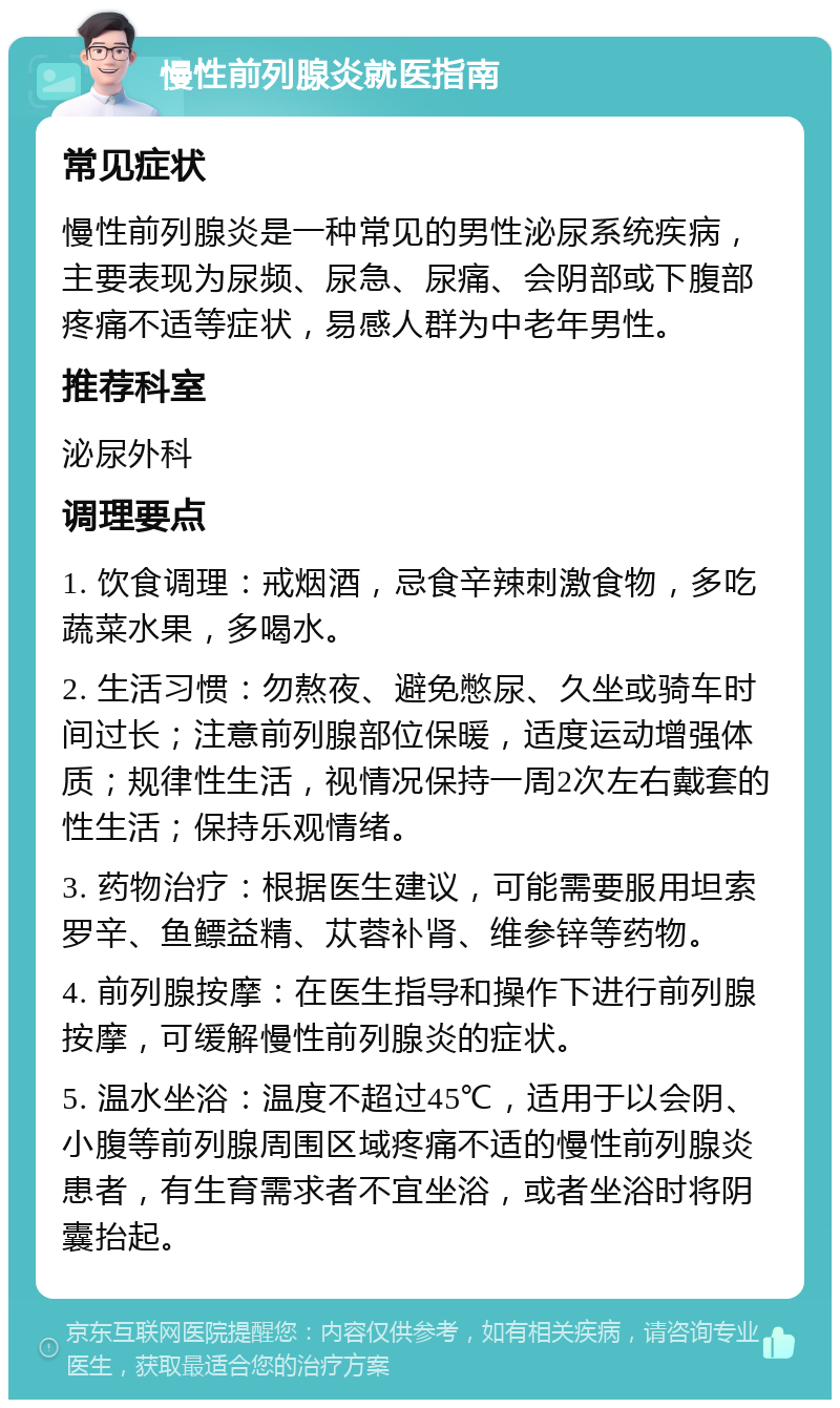 慢性前列腺炎就医指南 常见症状 慢性前列腺炎是一种常见的男性泌尿系统疾病，主要表现为尿频、尿急、尿痛、会阴部或下腹部疼痛不适等症状，易感人群为中老年男性。 推荐科室 泌尿外科 调理要点 1. 饮食调理：戒烟酒，忌食辛辣刺激食物，多吃蔬菜水果，多喝水。 2. 生活习惯：勿熬夜、避免憋尿、久坐或骑车时间过长；注意前列腺部位保暖，适度运动增强体质；规律性生活，视情况保持一周2次左右戴套的性生活；保持乐观情绪。 3. 药物治疗：根据医生建议，可能需要服用坦索罗辛、鱼鳔益精、苁蓉补肾、维参锌等药物。 4. 前列腺按摩：在医生指导和操作下进行前列腺按摩，可缓解慢性前列腺炎的症状。 5. 温水坐浴：温度不超过45℃，适用于以会阴、小腹等前列腺周围区域疼痛不适的慢性前列腺炎患者，有生育需求者不宜坐浴，或者坐浴时将阴囊抬起。