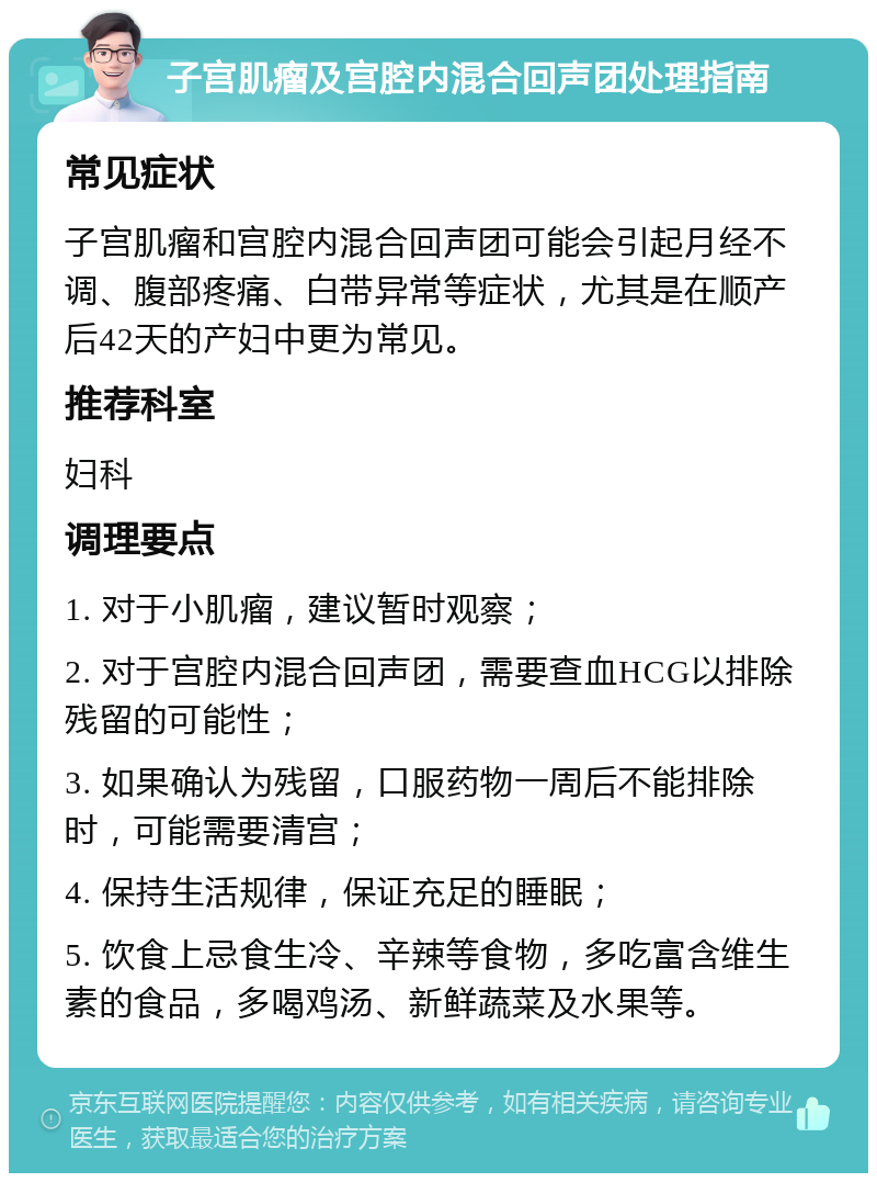 子宫肌瘤及宫腔内混合回声团处理指南 常见症状 子宫肌瘤和宫腔内混合回声团可能会引起月经不调、腹部疼痛、白带异常等症状，尤其是在顺产后42天的产妇中更为常见。 推荐科室 妇科 调理要点 1. 对于小肌瘤，建议暂时观察； 2. 对于宫腔内混合回声团，需要查血HCG以排除残留的可能性； 3. 如果确认为残留，口服药物一周后不能排除时，可能需要清宫； 4. 保持生活规律，保证充足的睡眠； 5. 饮食上忌食生冷、辛辣等食物，多吃富含维生素的食品，多喝鸡汤、新鲜蔬菜及水果等。