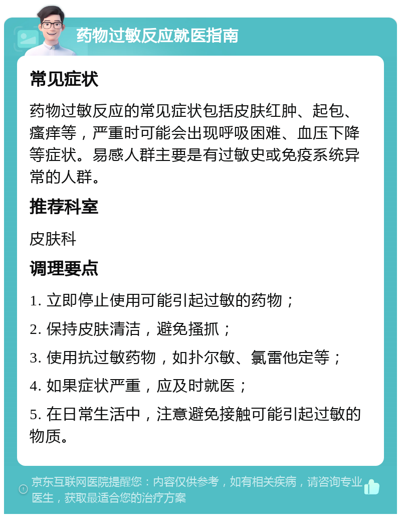 药物过敏反应就医指南 常见症状 药物过敏反应的常见症状包括皮肤红肿、起包、瘙痒等，严重时可能会出现呼吸困难、血压下降等症状。易感人群主要是有过敏史或免疫系统异常的人群。 推荐科室 皮肤科 调理要点 1. 立即停止使用可能引起过敏的药物； 2. 保持皮肤清洁，避免搔抓； 3. 使用抗过敏药物，如扑尔敏、氯雷他定等； 4. 如果症状严重，应及时就医； 5. 在日常生活中，注意避免接触可能引起过敏的物质。