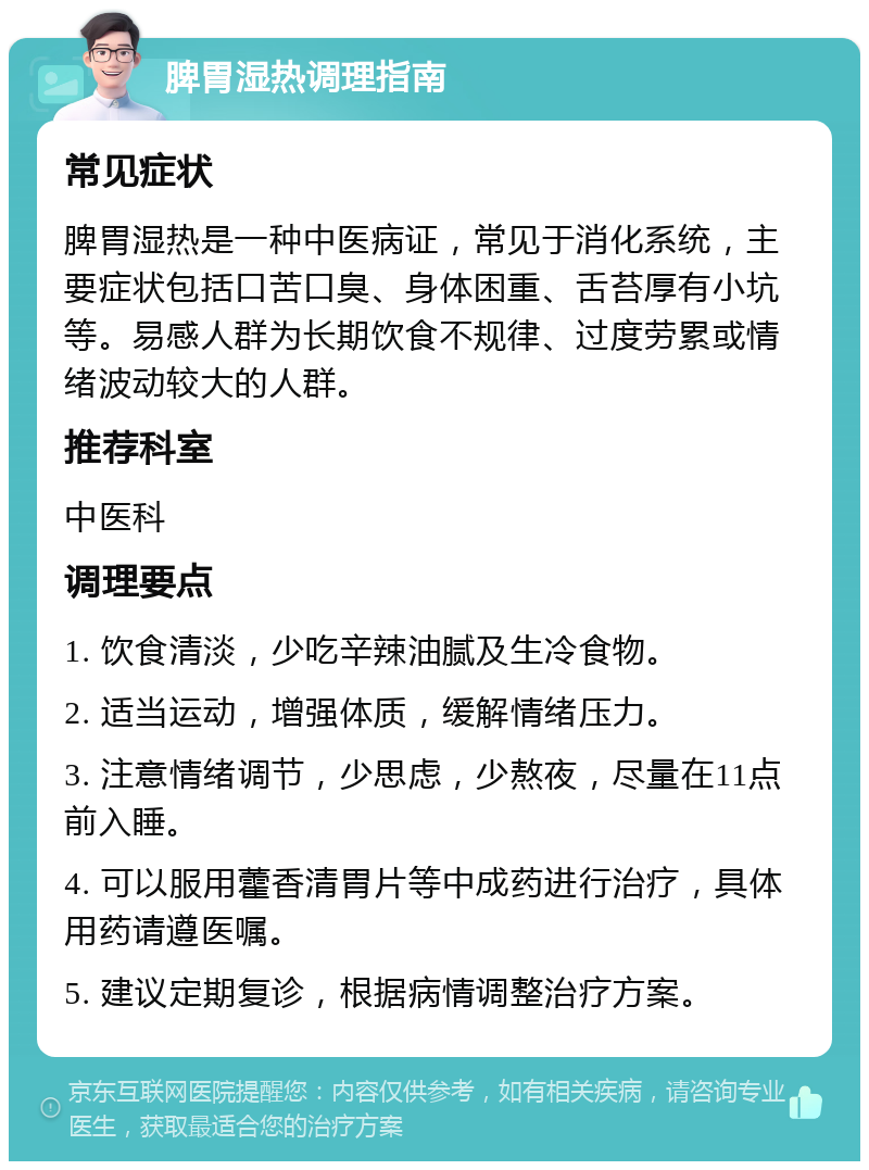 脾胃湿热调理指南 常见症状 脾胃湿热是一种中医病证，常见于消化系统，主要症状包括口苦口臭、身体困重、舌苔厚有小坑等。易感人群为长期饮食不规律、过度劳累或情绪波动较大的人群。 推荐科室 中医科 调理要点 1. 饮食清淡，少吃辛辣油腻及生冷食物。 2. 适当运动，增强体质，缓解情绪压力。 3. 注意情绪调节，少思虑，少熬夜，尽量在11点前入睡。 4. 可以服用藿香清胃片等中成药进行治疗，具体用药请遵医嘱。 5. 建议定期复诊，根据病情调整治疗方案。