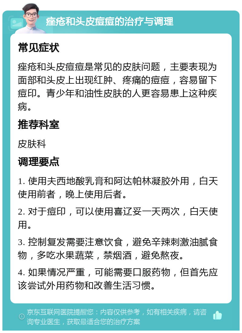 痤疮和头皮痘痘的治疗与调理 常见症状 痤疮和头皮痘痘是常见的皮肤问题，主要表现为面部和头皮上出现红肿、疼痛的痘痘，容易留下痘印。青少年和油性皮肤的人更容易患上这种疾病。 推荐科室 皮肤科 调理要点 1. 使用夫西地酸乳膏和阿达帕林凝胶外用，白天使用前者，晚上使用后者。 2. 对于痘印，可以使用喜辽妥一天两次，白天使用。 3. 控制复发需要注意饮食，避免辛辣刺激油腻食物，多吃水果蔬菜，禁烟酒，避免熬夜。 4. 如果情况严重，可能需要口服药物，但首先应该尝试外用药物和改善生活习惯。