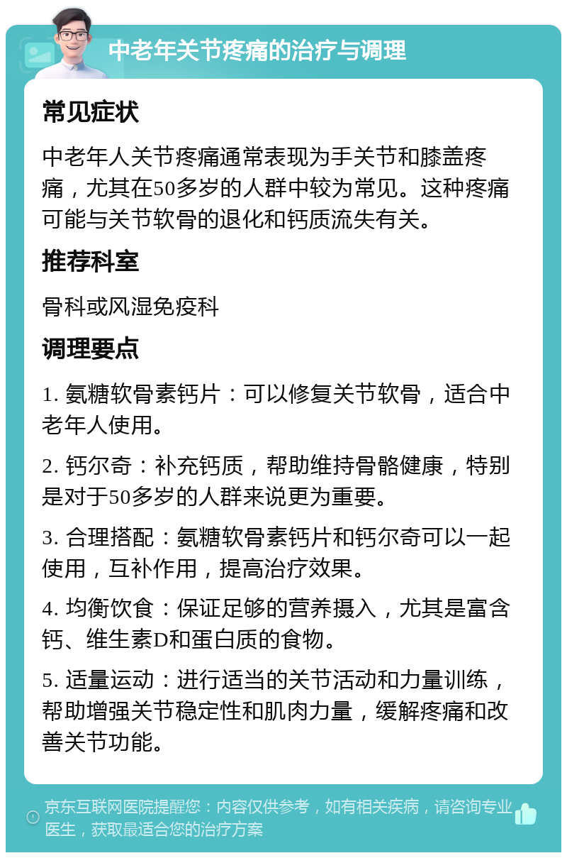 中老年关节疼痛的治疗与调理 常见症状 中老年人关节疼痛通常表现为手关节和膝盖疼痛，尤其在50多岁的人群中较为常见。这种疼痛可能与关节软骨的退化和钙质流失有关。 推荐科室 骨科或风湿免疫科 调理要点 1. 氨糖软骨素钙片：可以修复关节软骨，适合中老年人使用。 2. 钙尔奇：补充钙质，帮助维持骨骼健康，特别是对于50多岁的人群来说更为重要。 3. 合理搭配：氨糖软骨素钙片和钙尔奇可以一起使用，互补作用，提高治疗效果。 4. 均衡饮食：保证足够的营养摄入，尤其是富含钙、维生素D和蛋白质的食物。 5. 适量运动：进行适当的关节活动和力量训练，帮助增强关节稳定性和肌肉力量，缓解疼痛和改善关节功能。