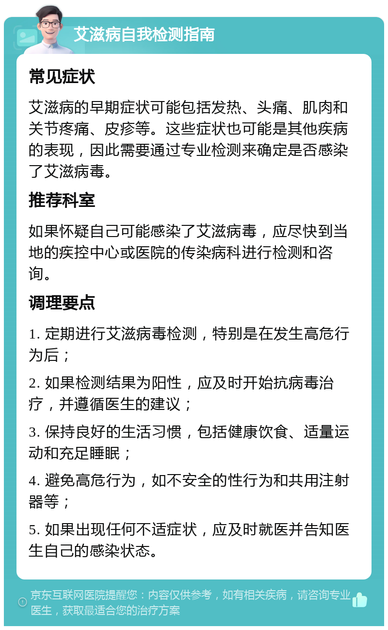 艾滋病自我检测指南 常见症状 艾滋病的早期症状可能包括发热、头痛、肌肉和关节疼痛、皮疹等。这些症状也可能是其他疾病的表现，因此需要通过专业检测来确定是否感染了艾滋病毒。 推荐科室 如果怀疑自己可能感染了艾滋病毒，应尽快到当地的疾控中心或医院的传染病科进行检测和咨询。 调理要点 1. 定期进行艾滋病毒检测，特别是在发生高危行为后； 2. 如果检测结果为阳性，应及时开始抗病毒治疗，并遵循医生的建议； 3. 保持良好的生活习惯，包括健康饮食、适量运动和充足睡眠； 4. 避免高危行为，如不安全的性行为和共用注射器等； 5. 如果出现任何不适症状，应及时就医并告知医生自己的感染状态。