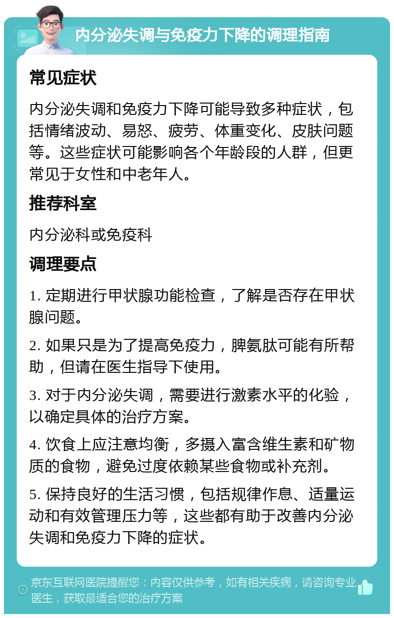 内分泌失调与免疫力下降的调理指南 常见症状 内分泌失调和免疫力下降可能导致多种症状，包括情绪波动、易怒、疲劳、体重变化、皮肤问题等。这些症状可能影响各个年龄段的人群，但更常见于女性和中老年人。 推荐科室 内分泌科或免疫科 调理要点 1. 定期进行甲状腺功能检查，了解是否存在甲状腺问题。 2. 如果只是为了提高免疫力，脾氨肽可能有所帮助，但请在医生指导下使用。 3. 对于内分泌失调，需要进行激素水平的化验，以确定具体的治疗方案。 4. 饮食上应注意均衡，多摄入富含维生素和矿物质的食物，避免过度依赖某些食物或补充剂。 5. 保持良好的生活习惯，包括规律作息、适量运动和有效管理压力等，这些都有助于改善内分泌失调和免疫力下降的症状。