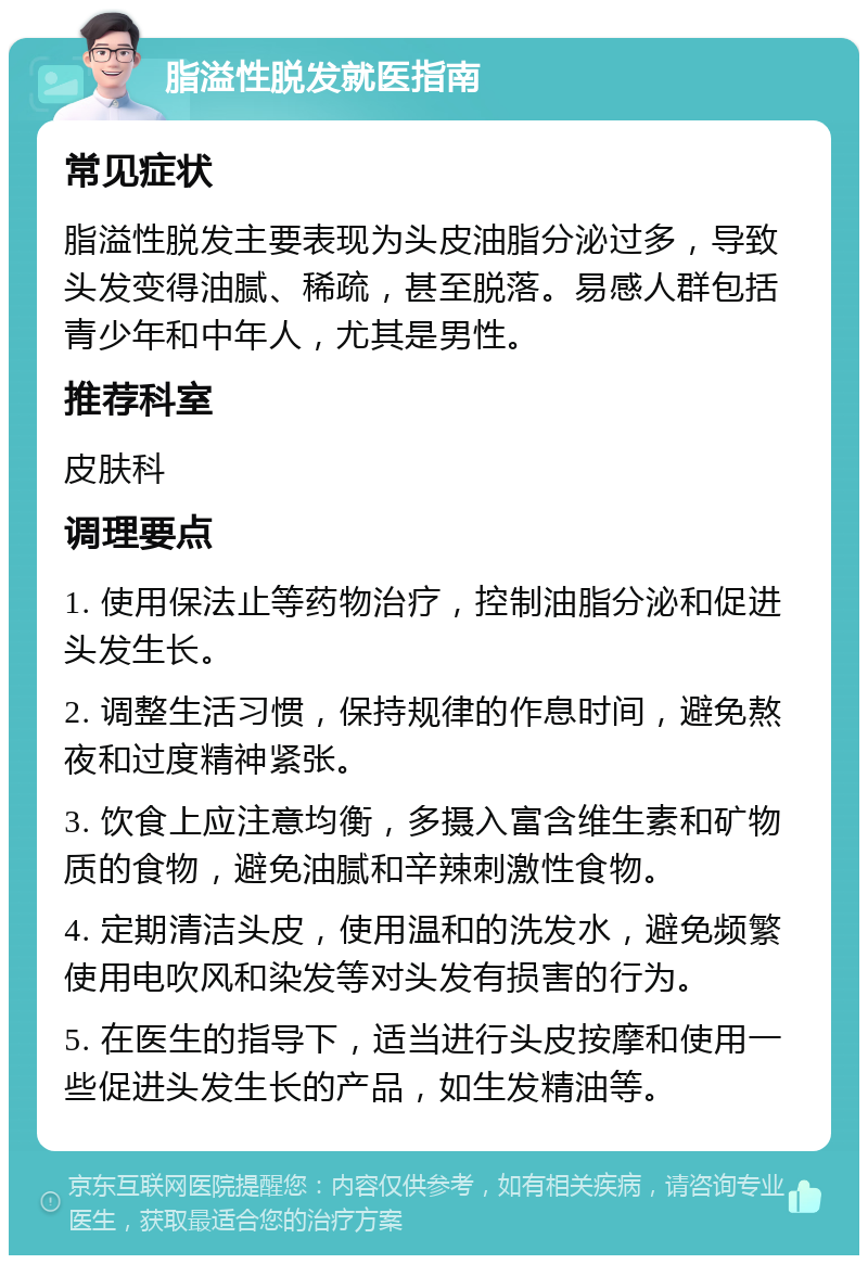 脂溢性脱发就医指南 常见症状 脂溢性脱发主要表现为头皮油脂分泌过多，导致头发变得油腻、稀疏，甚至脱落。易感人群包括青少年和中年人，尤其是男性。 推荐科室 皮肤科 调理要点 1. 使用保法止等药物治疗，控制油脂分泌和促进头发生长。 2. 调整生活习惯，保持规律的作息时间，避免熬夜和过度精神紧张。 3. 饮食上应注意均衡，多摄入富含维生素和矿物质的食物，避免油腻和辛辣刺激性食物。 4. 定期清洁头皮，使用温和的洗发水，避免频繁使用电吹风和染发等对头发有损害的行为。 5. 在医生的指导下，适当进行头皮按摩和使用一些促进头发生长的产品，如生发精油等。