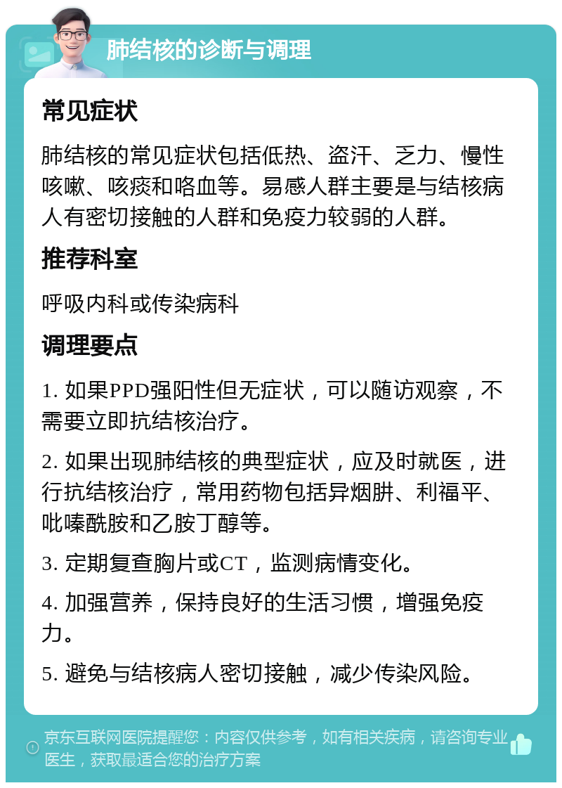 肺结核的诊断与调理 常见症状 肺结核的常见症状包括低热、盗汗、乏力、慢性咳嗽、咳痰和咯血等。易感人群主要是与结核病人有密切接触的人群和免疫力较弱的人群。 推荐科室 呼吸内科或传染病科 调理要点 1. 如果PPD强阳性但无症状，可以随访观察，不需要立即抗结核治疗。 2. 如果出现肺结核的典型症状，应及时就医，进行抗结核治疗，常用药物包括异烟肼、利福平、吡嗪酰胺和乙胺丁醇等。 3. 定期复查胸片或CT，监测病情变化。 4. 加强营养，保持良好的生活习惯，增强免疫力。 5. 避免与结核病人密切接触，减少传染风险。