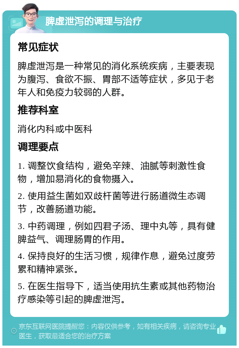 脾虚泄泻的调理与治疗 常见症状 脾虚泄泻是一种常见的消化系统疾病，主要表现为腹泻、食欲不振、胃部不适等症状，多见于老年人和免疫力较弱的人群。 推荐科室 消化内科或中医科 调理要点 1. 调整饮食结构，避免辛辣、油腻等刺激性食物，增加易消化的食物摄入。 2. 使用益生菌如双歧杆菌等进行肠道微生态调节，改善肠道功能。 3. 中药调理，例如四君子汤、理中丸等，具有健脾益气、调理肠胃的作用。 4. 保持良好的生活习惯，规律作息，避免过度劳累和精神紧张。 5. 在医生指导下，适当使用抗生素或其他药物治疗感染等引起的脾虚泄泻。