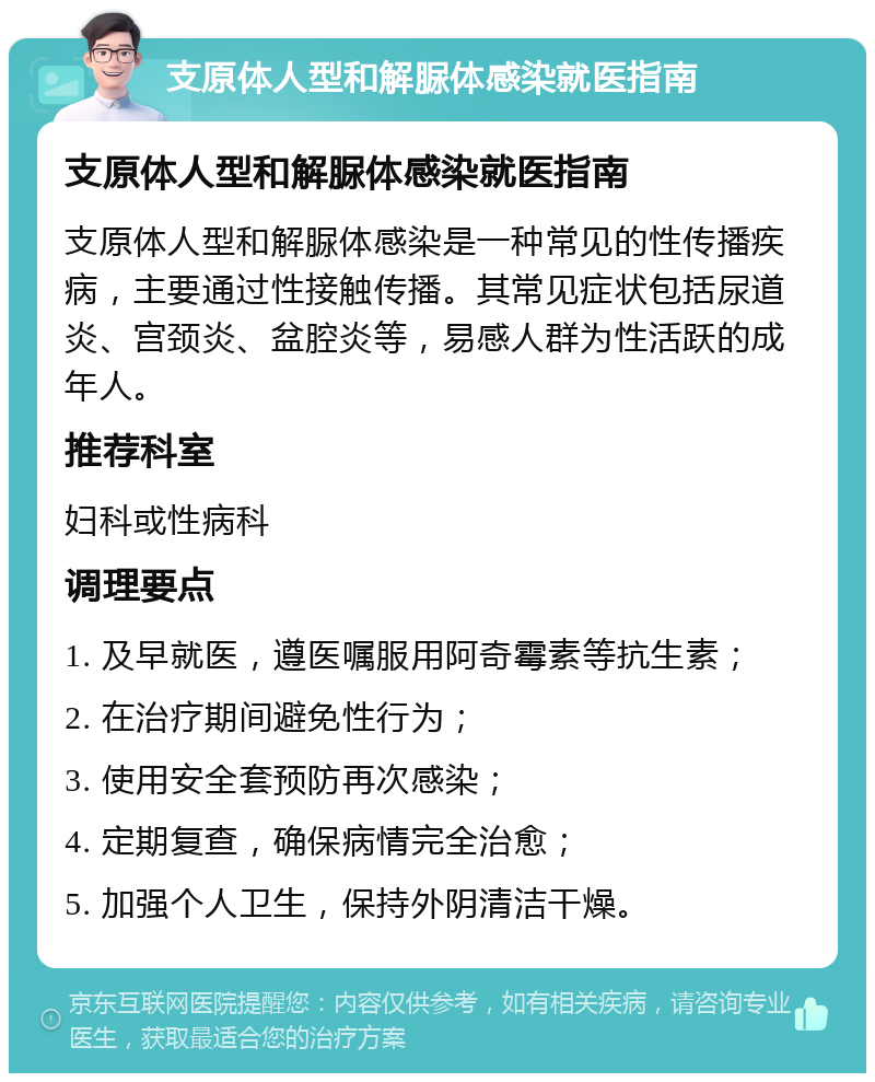 支原体人型和解脲体感染就医指南 支原体人型和解脲体感染就医指南 支原体人型和解脲体感染是一种常见的性传播疾病，主要通过性接触传播。其常见症状包括尿道炎、宫颈炎、盆腔炎等，易感人群为性活跃的成年人。 推荐科室 妇科或性病科 调理要点 1. 及早就医，遵医嘱服用阿奇霉素等抗生素； 2. 在治疗期间避免性行为； 3. 使用安全套预防再次感染； 4. 定期复查，确保病情完全治愈； 5. 加强个人卫生，保持外阴清洁干燥。