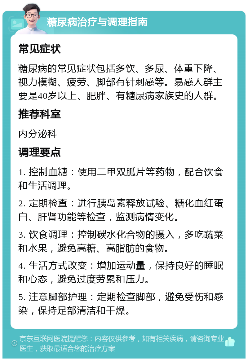 糖尿病治疗与调理指南 常见症状 糖尿病的常见症状包括多饮、多尿、体重下降、视力模糊、疲劳、脚部有针刺感等。易感人群主要是40岁以上、肥胖、有糖尿病家族史的人群。 推荐科室 内分泌科 调理要点 1. 控制血糖：使用二甲双胍片等药物，配合饮食和生活调理。 2. 定期检查：进行胰岛素释放试验、糖化血红蛋白、肝肾功能等检查，监测病情变化。 3. 饮食调理：控制碳水化合物的摄入，多吃蔬菜和水果，避免高糖、高脂肪的食物。 4. 生活方式改变：增加运动量，保持良好的睡眠和心态，避免过度劳累和压力。 5. 注意脚部护理：定期检查脚部，避免受伤和感染，保持足部清洁和干燥。