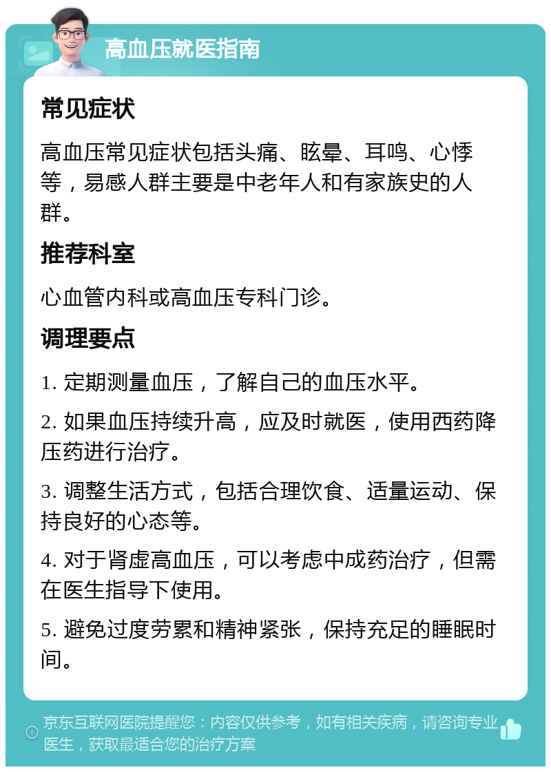 高血压就医指南 常见症状 高血压常见症状包括头痛、眩晕、耳鸣、心悸等，易感人群主要是中老年人和有家族史的人群。 推荐科室 心血管内科或高血压专科门诊。 调理要点 1. 定期测量血压，了解自己的血压水平。 2. 如果血压持续升高，应及时就医，使用西药降压药进行治疗。 3. 调整生活方式，包括合理饮食、适量运动、保持良好的心态等。 4. 对于肾虚高血压，可以考虑中成药治疗，但需在医生指导下使用。 5. 避免过度劳累和精神紧张，保持充足的睡眠时间。