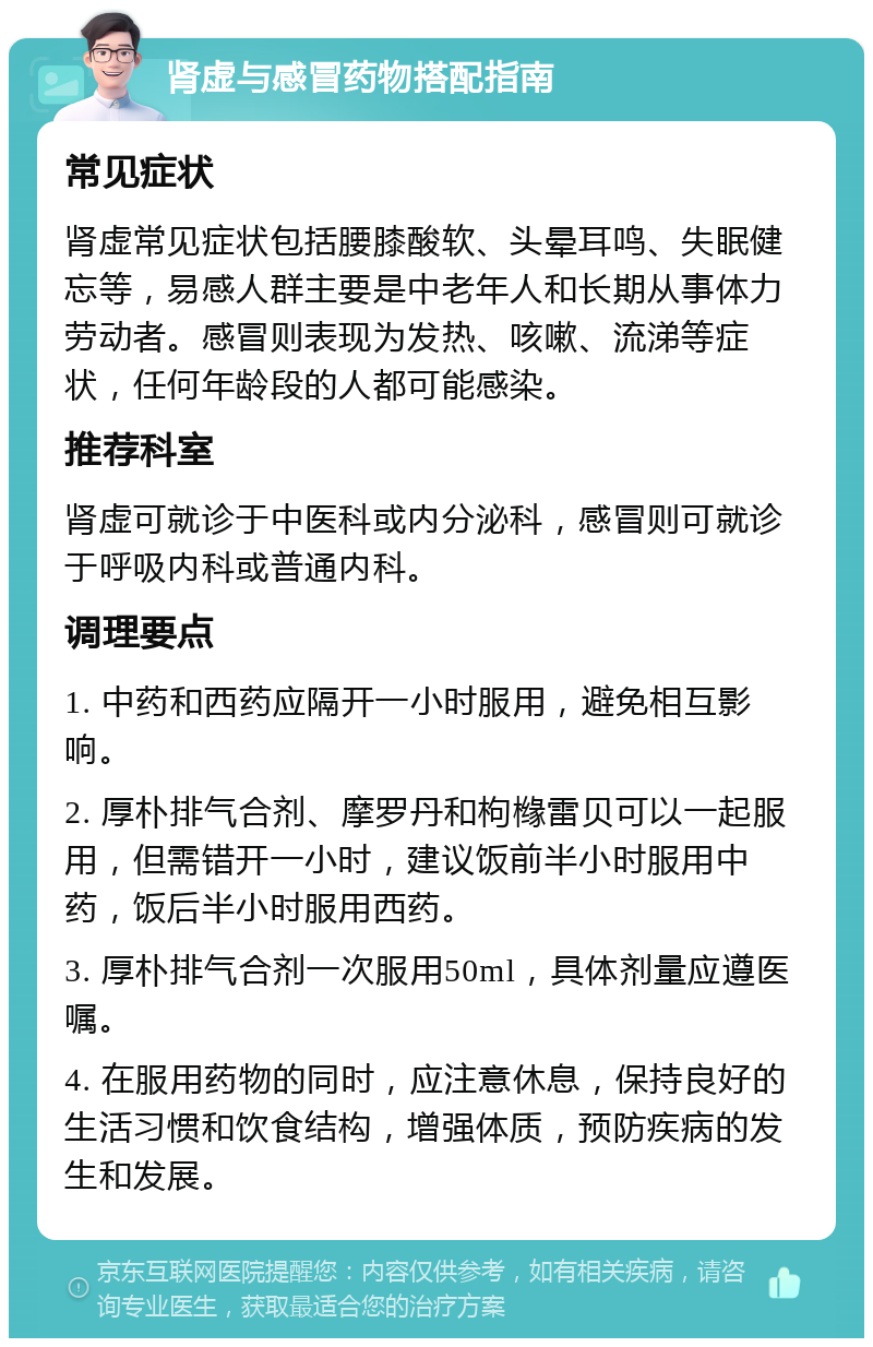 肾虚与感冒药物搭配指南 常见症状 肾虚常见症状包括腰膝酸软、头晕耳鸣、失眠健忘等，易感人群主要是中老年人和长期从事体力劳动者。感冒则表现为发热、咳嗽、流涕等症状，任何年龄段的人都可能感染。 推荐科室 肾虚可就诊于中医科或内分泌科，感冒则可就诊于呼吸内科或普通内科。 调理要点 1. 中药和西药应隔开一小时服用，避免相互影响。 2. 厚朴排气合剂、摩罗丹和枸橼雷贝可以一起服用，但需错开一小时，建议饭前半小时服用中药，饭后半小时服用西药。 3. 厚朴排气合剂一次服用50ml，具体剂量应遵医嘱。 4. 在服用药物的同时，应注意休息，保持良好的生活习惯和饮食结构，增强体质，预防疾病的发生和发展。