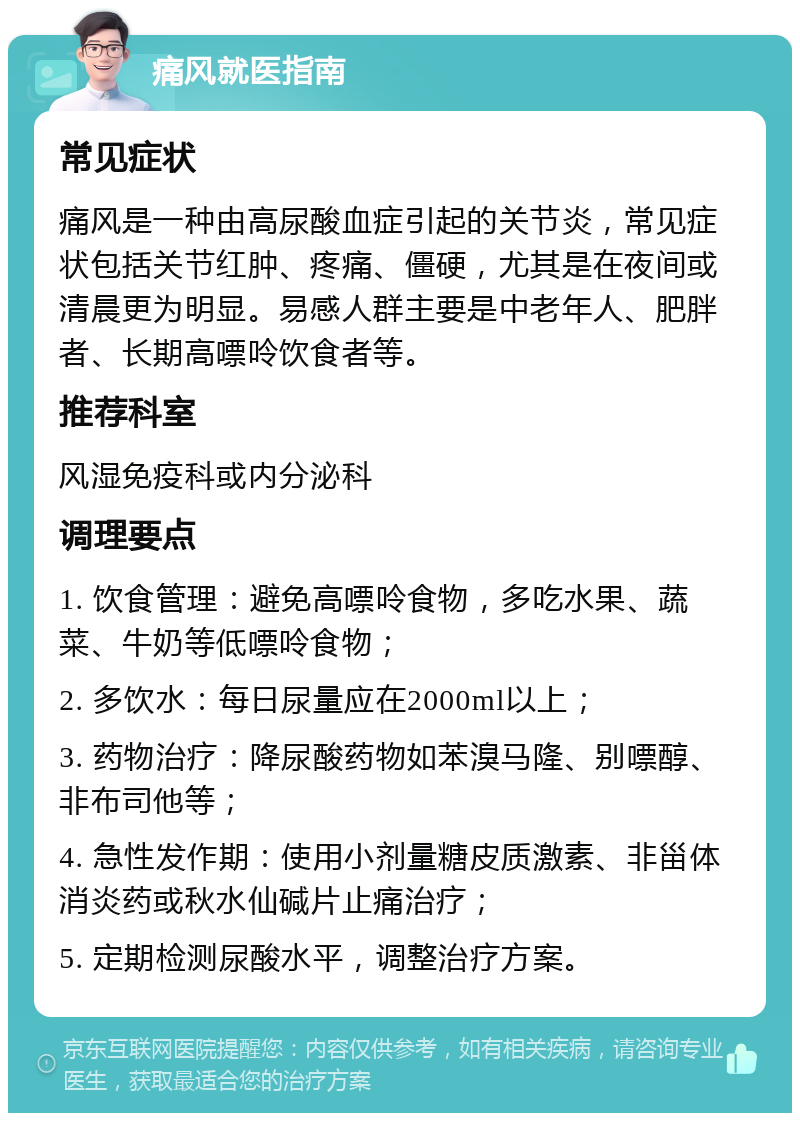 痛风就医指南 常见症状 痛风是一种由高尿酸血症引起的关节炎，常见症状包括关节红肿、疼痛、僵硬，尤其是在夜间或清晨更为明显。易感人群主要是中老年人、肥胖者、长期高嘌呤饮食者等。 推荐科室 风湿免疫科或内分泌科 调理要点 1. 饮食管理：避免高嘌呤食物，多吃水果、蔬菜、牛奶等低嘌呤食物； 2. 多饮水：每日尿量应在2000ml以上； 3. 药物治疗：降尿酸药物如苯溴马隆、别嘌醇、非布司他等； 4. 急性发作期：使用小剂量糖皮质激素、非甾体消炎药或秋水仙碱片止痛治疗； 5. 定期检测尿酸水平，调整治疗方案。