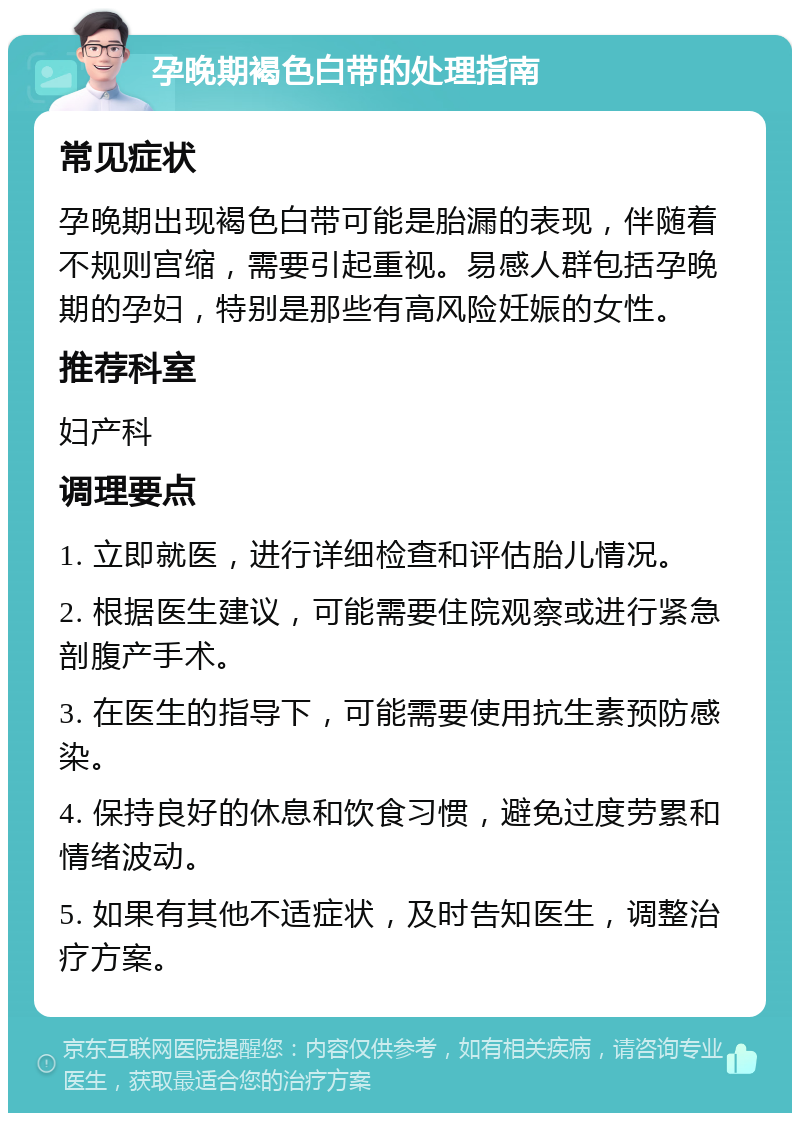 孕晚期褐色白带的处理指南 常见症状 孕晚期出现褐色白带可能是胎漏的表现，伴随着不规则宫缩，需要引起重视。易感人群包括孕晚期的孕妇，特别是那些有高风险妊娠的女性。 推荐科室 妇产科 调理要点 1. 立即就医，进行详细检查和评估胎儿情况。 2. 根据医生建议，可能需要住院观察或进行紧急剖腹产手术。 3. 在医生的指导下，可能需要使用抗生素预防感染。 4. 保持良好的休息和饮食习惯，避免过度劳累和情绪波动。 5. 如果有其他不适症状，及时告知医生，调整治疗方案。