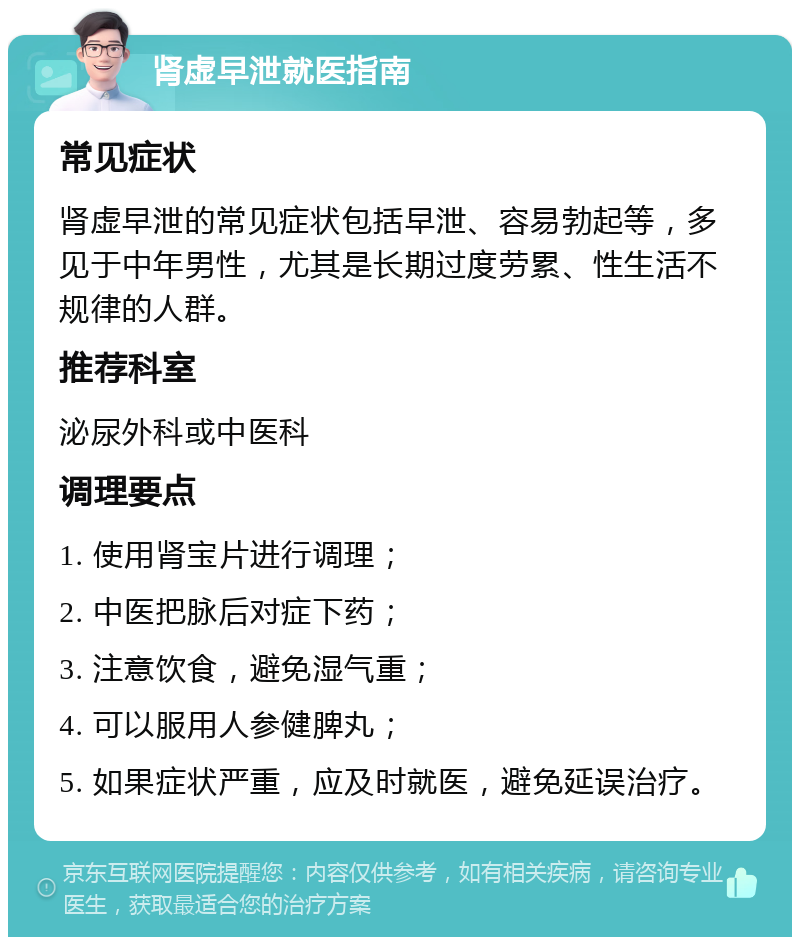 肾虚早泄就医指南 常见症状 肾虚早泄的常见症状包括早泄、容易勃起等，多见于中年男性，尤其是长期过度劳累、性生活不规律的人群。 推荐科室 泌尿外科或中医科 调理要点 1. 使用肾宝片进行调理； 2. 中医把脉后对症下药； 3. 注意饮食，避免湿气重； 4. 可以服用人参健脾丸； 5. 如果症状严重，应及时就医，避免延误治疗。