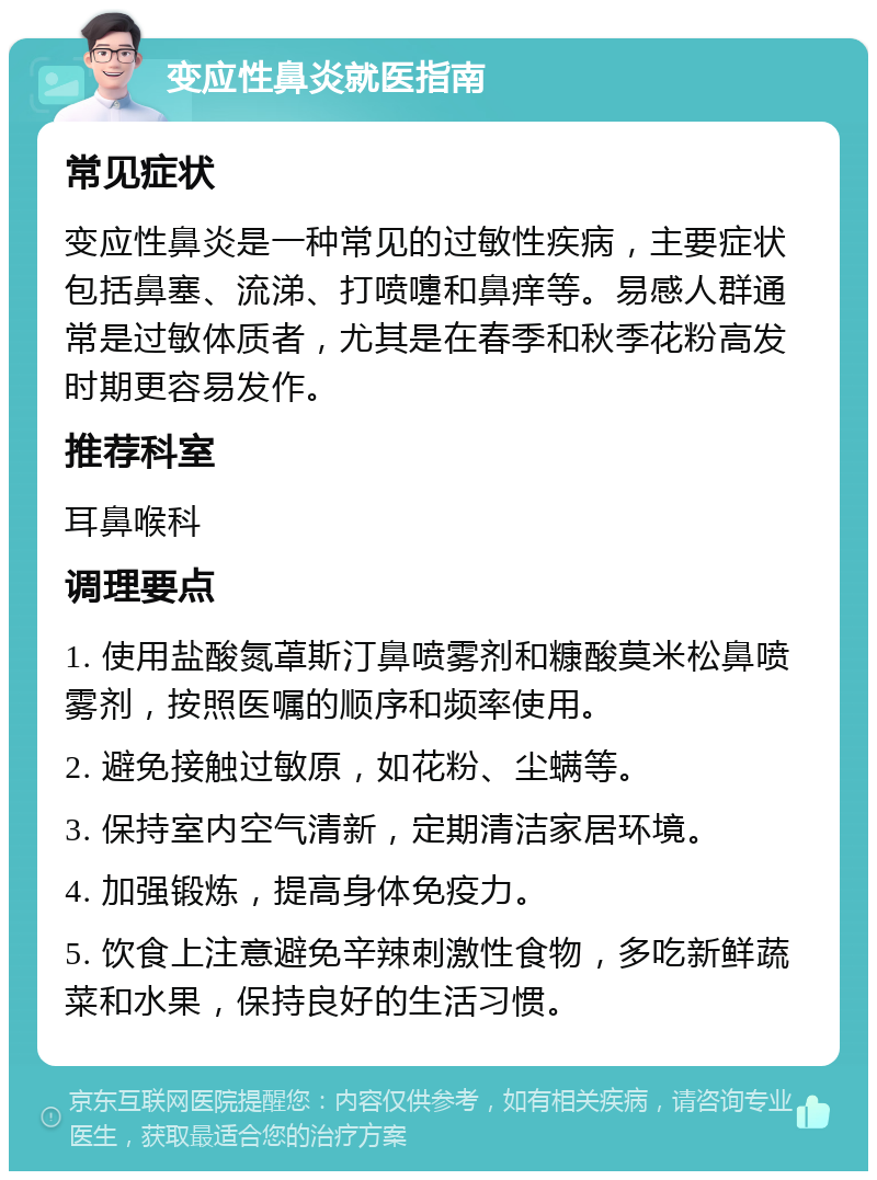 变应性鼻炎就医指南 常见症状 变应性鼻炎是一种常见的过敏性疾病，主要症状包括鼻塞、流涕、打喷嚏和鼻痒等。易感人群通常是过敏体质者，尤其是在春季和秋季花粉高发时期更容易发作。 推荐科室 耳鼻喉科 调理要点 1. 使用盐酸氮䓬斯汀鼻喷雾剂和糠酸莫米松鼻喷雾剂，按照医嘱的顺序和频率使用。 2. 避免接触过敏原，如花粉、尘螨等。 3. 保持室内空气清新，定期清洁家居环境。 4. 加强锻炼，提高身体免疫力。 5. 饮食上注意避免辛辣刺激性食物，多吃新鲜蔬菜和水果，保持良好的生活习惯。