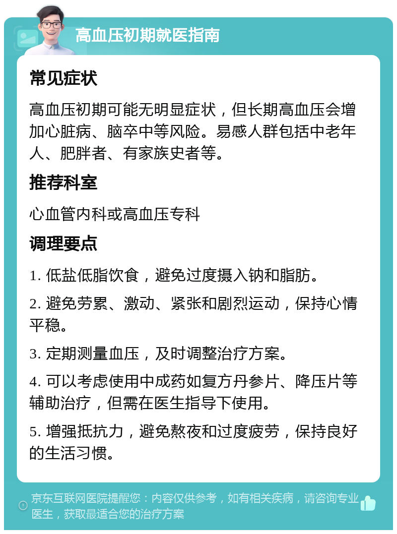 高血压初期就医指南 常见症状 高血压初期可能无明显症状，但长期高血压会增加心脏病、脑卒中等风险。易感人群包括中老年人、肥胖者、有家族史者等。 推荐科室 心血管内科或高血压专科 调理要点 1. 低盐低脂饮食，避免过度摄入钠和脂肪。 2. 避免劳累、激动、紧张和剧烈运动，保持心情平稳。 3. 定期测量血压，及时调整治疗方案。 4. 可以考虑使用中成药如复方丹参片、降压片等辅助治疗，但需在医生指导下使用。 5. 增强抵抗力，避免熬夜和过度疲劳，保持良好的生活习惯。