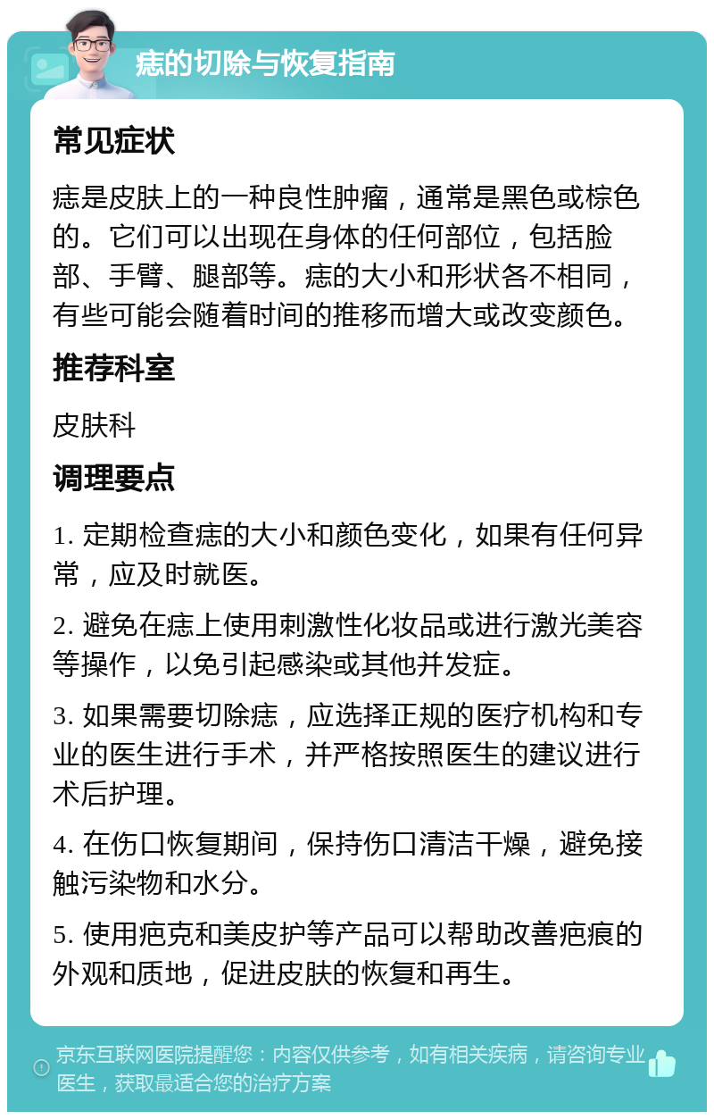 痣的切除与恢复指南 常见症状 痣是皮肤上的一种良性肿瘤，通常是黑色或棕色的。它们可以出现在身体的任何部位，包括脸部、手臂、腿部等。痣的大小和形状各不相同，有些可能会随着时间的推移而增大或改变颜色。 推荐科室 皮肤科 调理要点 1. 定期检查痣的大小和颜色变化，如果有任何异常，应及时就医。 2. 避免在痣上使用刺激性化妆品或进行激光美容等操作，以免引起感染或其他并发症。 3. 如果需要切除痣，应选择正规的医疗机构和专业的医生进行手术，并严格按照医生的建议进行术后护理。 4. 在伤口恢复期间，保持伤口清洁干燥，避免接触污染物和水分。 5. 使用疤克和美皮护等产品可以帮助改善疤痕的外观和质地，促进皮肤的恢复和再生。