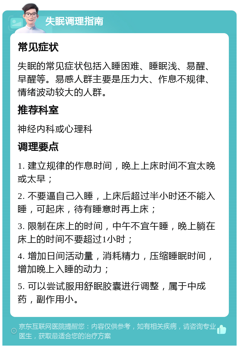 失眠调理指南 常见症状 失眠的常见症状包括入睡困难、睡眠浅、易醒、早醒等。易感人群主要是压力大、作息不规律、情绪波动较大的人群。 推荐科室 神经内科或心理科 调理要点 1. 建立规律的作息时间，晚上上床时间不宜太晚或太早； 2. 不要逼自己入睡，上床后超过半小时还不能入睡，可起床，待有睡意时再上床； 3. 限制在床上的时间，中午不宜午睡，晚上躺在床上的时间不要超过1小时； 4. 增加日间活动量，消耗精力，压缩睡眠时间，增加晚上入睡的动力； 5. 可以尝试服用舒眠胶囊进行调整，属于中成药，副作用小。